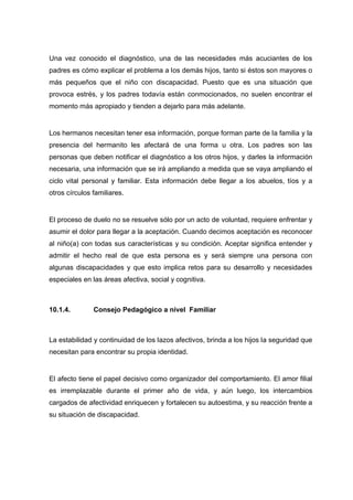 Una vez conocido el diagnóstico, una de las necesidades más acuciantes de los
padres es cómo explicar el problema a los demás hijos, tanto si éstos son mayores o
más pequeños que el niño con discapacidad. Puesto que es una situación que
provoca estrés, y los padres todavía están conmocionados, no suelen encontrar el
momento más apropiado y tienden a dejarlo para más adelante.
Los hermanos necesitan tener esa información, porque forman parte de la familia y la
presencia del hermanito les afectará de una forma u otra. Los padres son las
personas que deben notificar el diagnóstico a los otros hijos, y darles la información
necesaria, una información que se irá ampliando a medida que se vaya ampliando el
ciclo vital personal y familiar. Esta información debe llegar a los abuelos, tíos y a
otros círculos familiares.
El proceso de duelo no se resuelve sólo por un acto de voluntad, requiere enfrentar y
asumir el dolor para llegar a la aceptación. Cuando decimos aceptación es reconocer
al niño(a) con todas sus características y su condición. Aceptar significa entender y
admitir el hecho real de que esta persona es y será siempre una persona con
algunas discapacidades y que esto implica retos para su desarrollo y necesidades
especiales en las áreas afectiva, social y cognitiva.
10.1.4. Consejo Pedagógico a nivel Familiar
La estabilidad y continuidad de los lazos afectivos, brinda a los hijos la seguridad que
necesitan para encontrar su propia identidad.
El afecto tiene el papel decisivo como organizador del comportamiento. El amor filial
es irremplazable durante el primer año de vida, y aún luego, los intercambios
cargados de afectividad enriquecen y fortalecen su autoestima, y su reacción frente a
su situación de discapacidad.
 