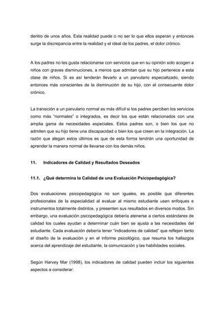 dentro de unos años. Esta realidad puede o no ser lo que ellos esperan y entonces
surge la discrepancia entre la realidad y el ideal de los padres, el dolor crónico.
A los padres no les gusta relacionarse con servicios que en su opinión solo acogen a
niños con graves disminuciones, a menos que admitan que su hijo pertenece a esta
clase de niños. Si es así tenderán llevarlo a un parvulario especializado, siendo
entonces más conscientes de la disminución de su hijo, con el consecuente dolor
crónico.
La transición a un parvulario normal es más difícil si los padres perciben los servicios
como más “normales” o integrados, es decir los que están relacionados con una
amplia gama de necesidades especiales. Estos padres son, o bien los que no
admiten que su hijo tiene una discapacidad o bien los que creen en la integración. La
razón que alegan estos últimos es que de esta forma tendrán una oportunidad de
aprender la manera normal de llevarse con los demás niños.
11. Indicadores de Calidad y Resultados Deseados
11.1. ¿Qué determina la Calidad de una Evaluación Psicopedagógica?
Dos evaluaciones psicopedagógica no son iguales, es posible que diferentes
profesionales de la especialidad al evaluar al mismo estudiante usen enfoques e
instrumentos totalmente distintos, y presenten sus resultados en diversos modos. Sin
embargo, una evaluación psicopedagógica debería atenerse a ciertos estándares de
calidad los cuales ayudan a determinar cuán bien se ajusta a las necesidades del
estudiante. Cada evaluación debería tener “indicadores de calidad” que reflejen tanto
el diseño de la evaluación y en el informe psicológico, que resuma los hallazgos
acerca del aprendizaje del estudiante, la comunicación y las habilidades sociales.
Según Harvey Mar (1998), los indicadores de calidad pueden incluir los siguientes
aspectos a considerar:
 