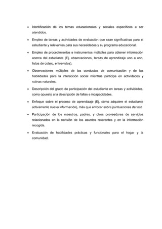  Identificación de los temas educacionales y sociales específicos a ser
atendidos.
 Empleo de tareas y actividades de evaluación que sean significativas para el
estudiante y relevantes para sus necesidades y su programa educacional.
 Empleo de procedimientos e instrumentos múltiples para obtener información
acerca del estudiante (Ej. observaciones, tareas de aprendizaje uno a uno,
listas de cotejo, entrevistas).
 Observaciones múltiples de las conductas de comunicación y de las
habilidades para la interacción social mientras participa en actividades y
rutinas naturales.
 Descripción del grado de participación del estudiante en tareas y actividades,
como opuesto a la descripción de fallas e incapacidades.
 Enfoque sobre el proceso de aprendizaje (Ej. cómo adquiere el estudiante
activamente nueva información), más que enfocar sobre puntuaciones de test.
 Participación de los maestros, padres, y otros proveedores de servicios
relacionados en la revisión de los asuntos relevantes y en la información
recogida.
 Evaluación de habilidades prácticas y funcionales para el hogar y la
comunidad.
 
