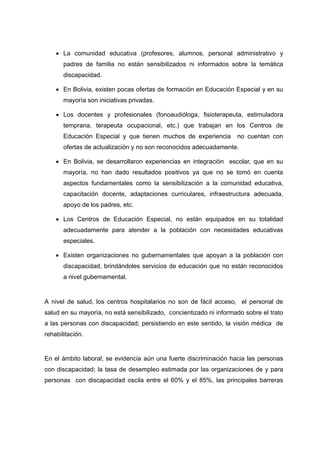  La comunidad educativa (profesores, alumnos, personal administrativo y
padres de familia no están sensibilizados ni informados sobre la temática
discapacidad.
 En Bolivia, existen pocas ofertas de formación en Educación Especial y en su
mayoría son iniciativas privadas.
 Los docentes y profesionales (fonoaudióloga, fisioterapeuta, estimuladora
temprana, terapeuta ocupacional, etc.) que trabajan en los Centros de
Educación Especial y que tienen muchos de experiencia no cuentan con
ofertas de actualización y no son reconocidos adecuadamente.
 En Bolivia, se desarrollaron experiencias en integración escolar, que en su
mayoría, no han dado resultados positivos ya que no se tomó en cuenta
aspectos fundamentales como la sensibilización a la comunidad educativa,
capacitación docente, adaptaciones curriculares, infraestructura adecuada,
apoyo de los padres, etc.
 Los Centros de Educación Especial, no están equipados en su totalidad
adecuadamente para atender a la población con necesidades educativas
especiales.
 Existen organizaciones no gubernamentales que apoyan a la población con
discapacidad, brindándoles servicios de educación que no están reconocidos
a nivel gubernamental.
A nivel de salud, los centros hospitalarios no son de fácil acceso, el personal de
salud en su mayoría, no está sensibilizado, concientizado ni informado sobre el trato
a las personas con discapacidad; persistiendo en este sentido, la visión médica de
rehabilitación.
En el ámbito laboral, se evidencia aún una fuerte discriminación hacia las personas
con discapacidad; la tasa de desempleo estimada por las organizaciones de y para
personas con discapacidad oscila entre el 60% y el 85%, las principales barreras
 