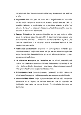 del desarrollo de un niño, inclusive sus fortalezas y las formas en que aprende
el niño.
 Elegibilidad: Los niños para los cuales se ha diagnosticado una condición
física o mental o que padecen retraso en el desarrollo son “elegibles” para los
servicios. Además, se puede optar por proporcionar servicios a niños “en
situación de riesgo” de retraso en el desarrollo, haciéndolos elegibles para los
servicios de intervención a temprana.
 Examen Sistemático: Un examen sistemático se usa para emitir un juicio
sobre el avance del desarrollo, con el fin de determinar si es necesaria una
evaluación final adicional. El proceso de examen sistemático ayuda a una
persona a determinar si el desarrollo avanza de manera normal o si hay
motivos de preocupación.
 Habilidades: Las habilidades cognitivas son un “conjunto de cualidades que
conforman diversas cogniciones entre las que se encuentran la capacidad
verbal, la aritmética, la resolución de problemas o la capacidad para operar
con pensamientos lógicos.
 La Evaluación Funcional del Desarrollo: Es un proceso diseñado para
obtener un conocimiento más profundo de las habilidades y los recursos de un
niño y de los ambientes de cuidado y aprendizaje más propicios para que el
niño aproveche al máximo su potencial de desarrollo.
 Prevención Primaria: Según la propuesta de la OMS de 1980, prevención
primaria es el conjunto de medidas que evitan que aparezca una deficiencia.
 Prevención Secundaria: Según la propuesta de la OMS de 1980, prevención
secundaria es el conjunto de medidas aplicadas, una vez aparecida la
deficiencia, para paliar los efectos de ésta. Ej. estimulación temprana en
deficientes.
 