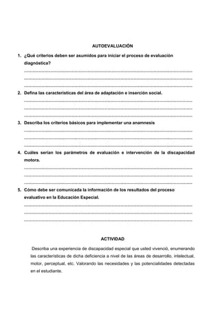 AUTOEVALUACIÓN
1. ¿Qué criterios deben ser asumidos para iniciar el proceso de evaluación
diagnóstica?
………………………………………………………………………………………………………
………………………………………………………………………………………………………
………………………………………………………………………………………………………
2. Defina las características del área de adaptación e inserción social.
………………………………………………………………………………………………………
………………………………………………………………………………………………………
………………………………………………………………………………………………………
3. Describa los criterios básicos para implementar una anamnesis
………………………………………………………………………………………………………
………………………………………………………………………………………………………
………………………………………………………………………………………………………
4. Cuáles serían los parámetros de evaluación e intervención de la discapacidad
motora.
………………………………………………………………………………………………………
………………………………………………………………………………………………………
………………………………………………………………………………………………………
5. Cómo debe ser comunicada la información de los resultados del proceso
evaluativo en la Educación Especial.
………………………………………………………………………………………………………
………………………………………………………………………………………………………
………………………………………………………………………………………………………
ACTIVIDAD
Describa una experiencia de discapacidad especial que usted vivenció, enumerando
las características de dicha deficiencia a nivel de las áreas de desarrollo, intelectual,
motor, perceptual, etc. Valorando las necesidades y las potencialidades detectadas
en el estudiante.
 