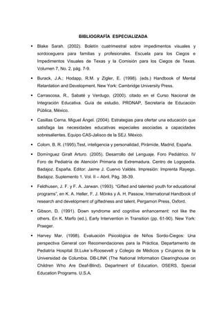 BIBLIOGRAFÍA ESPECIALIZADA
 Blake Sarah. (2002). Boletín cuatrimestral sobre impedimentos visuales y
sordoceguera para familias y profesionales. Escuela para los Ciegos e
Impedimentos Visuales de Texas y la Comisión para los Ciegos de Texas.
Volumen 7, No. 2. pág. 7-9.
 Burack, J.A.; Hodapp, R.M. y Zigler, E. (1998). (eds.) Handbook of Mental
Retardation and Development. New York: Cambridge University Press.
 Carrascosa, R., Sabaté y Verdugo, (2000). citado en el Curso Nacional de
Integración Educativa. Guía de estudio, PRONAP, Secretaría de Educación
Pública, México.
 Casillas Cerna. Miguel Ángel. (2004). Estrategias para ofertar una educación que
satisfaga las necesidades educativas especiales asociadas a capacidades
sobresalientes. Equipo CAS-Jalisco de la SEJ. México.
 Colom, B. R. (1995).Test, inteligencia y personalidad, Pirámide, Madrid, España.
 Domínguez Giralt Arturo. (2005). Desarrollo del Lenguaje. Foro Pediátrico. IV
Foro de Pediatría de Atención Primaria de Extremadura. Centro de Logopedia.
Badajoz. España. Editor: Jaime J. Cuervo Valdés. Impresión: Imprenta Rayego.
Badajoz. Suplemento 1. Vol. II – Abril, Pág. 38-39.
 Feldhusen, J. F. y F. A. Jarwan. (1993). “Gifted and talented youth for educational
programs”, en K. A. Heller, F. J. Mönks y A. H. Passow, International Handbook of
research and development of giftedness and talent, Pergamon Press, Oxford.
 Gibson, D. (1991). Down syndrome and cognitive enhancement: not like the
others. En K. Marfo (ed.), Early Intervention in Transition (pp. 61-90). New York:
Praeger.
 Harvey Mar. (1998). Evaluación Psicológica de Niños Sordo-Ciegos: Una
perspectiva General con Recomendaciones para la Práctica. Departamento de
Pediatría Hospital St.Luke´s-Roosevelt y Colegio de Médicos y Cirujanos de la
Universidad de Columbia. DB-LINK (The National Information Clearinghouse on
Children Who Are Deaf-Blind). Department of Education, OSERS, Special
Education Programs. U.S.A.
 