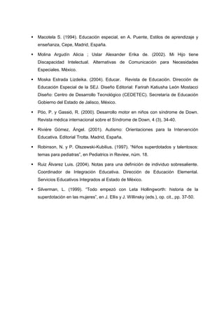  Macotela S. (1994). Educación especial, en A. Puente, Estilos de aprendizaje y
enseñanza, Cepe, Madrid, España.
 Molina Argudín Alicia ; Uslar Alexander Erika de. (2002). Mi Hijo tiene
Discapacidad Intelectual. Alternativas de Comunicación para Necesidades
Especiales. México.
 Moska Estrada Lizdeika. (2004). Educar. Revista de Educación. Dirección de
Educación Especial de la SEJ. Diseño Editorial: Farirah Katiusha León Mostacci
Diseño: Centro de Desarrollo Tecnológico (CEDETEC). Secretaría de Educación
Gobierno del Estado de Jalisco, México.
 Póo, P. y Gassió, R. (2000). Desarrollo motor en niños con síndrome de Down.
Revista médica internacional sobre el Síndrome de Down, 4 (3), 34-40.
 Riviére Gómez, Ángel. (2001). Autismo: Orientaciones para la Intervención
Educativa. Editorial Trotta. Madrid, España.
 Robinson, N. y P. Olszewski-Kubilius. (1997). “Niños superdotados y talentosos:
temas para pediatras”, en Pediatrics in Review, núm. 18.
 Ruiz Álvarez Luis. (2004). Notas para una definición de individuo sobresaliente.
Coordinador de Integración Educativa. Dirección de Educación Elemental.
Servicios Educativos Integrados al Estado de México.
 Silverman, L. (1999). “Todo empezó con Leta Hollingworth: historia de la
superdotación en las mujeres”, en J. Ellis y J. Willinsky (eds.), op. cit., pp. 37-50.
 