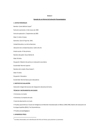 Anexo 2
Ejemplo de un Informe de Evaluación Psicopedagógica
1. DATOS PERSONALES
Nombre: Carlos Beltrán Carpio
1
Fecha de nacimiento: 12 de marzo de 1994
Fecha de aplicación: 2 Septiembre de 2005
Edad: 11 años 6 meses
Domicilio: Zona El Tejar No. 2441.
Unidad Educativa: Luz de las Naciones
Ubicación de la Unidad Educativa: Calle 8, No 33.
Grado escolar: 4º de primaria
Nombre del padre: Oscar Beltrán B.
Edad: 36 años
Ocupación: Maestro de química en educación secundaria.
Escolaridad: Normal superior
Nombre de la madre: Rosa Carpio F.
Edad: 33 años
Ocupación: Educadora
Escolaridad: Normal básica para educadoras
2. MOTIVO DE EVALUACIÓN
Valoración integral del proceso de integración educativa de Carlos.
TÉCNICAS E INSTRUMENTOS APLICADOS
• Entrevista a la madre
• Entrevista a la maestra de aula
• Guía de observación en el aula
• Pruebas psicométricas: Escala de Inteligencia de Wechsler Estandarizada en México (WISC-RM); Batería de Evaluación de
la Lengua Española (BELE); Test Sociométricos.
• Pruebas psicopedagógicas
3. APARIENCIA FÍSICA
1
Los datos relacionados con la identificación del niño son ficticios, para preservar su anonimato.
 