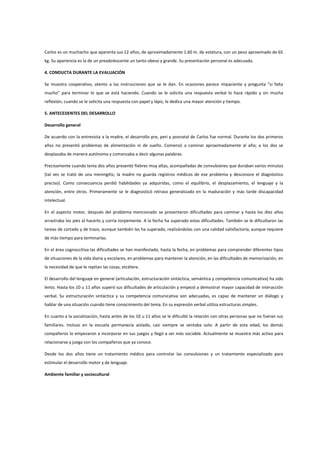 Carlos es un muchacho que aparenta sus 12 años, de aproximadamente 1.60 m. de estatura, con un peso aproximado de 65
kg. Su apariencia es la de un preadolescente un tanto obeso y grande. Su presentación personal es adecuada.
4. CONDUCTA DURANTE LA EVALUACIÓN
Se muestra cooperativo, atento a las instrucciones que se le dan. En ocasiones parece impaciente y pregunta “si falta
mucho” para terminar lo que se está haciendo. Cuando se le solicita una respuesta verbal lo hace rápido y sin mucha
reflexión; cuando se le solicita una respuesta con papel y lápiz, le dedica una mayor atención y tiempo.
5. ANTECEDENTES DEL DESARROLLO
Desarrollo general
De acuerdo con la entrevista a la madre, el desarrollo pre, peri y posnatal de Carlos fue normal. Durante los dos primeros
años no presentó problemas de alimentación ni de sueño. Comenzó a caminar aproximadamente al año; a los dos se
desplazaba de manera autónoma y comenzaba a decir algunas palabras.
Precisamente cuando tenía dos años presentó fiebres muy altas, acompañadas de convulsiones que duraban varios minutos
(tal vez se trató de una meningitis; la madre no guarda registros médicos de ese problema y desconoce el diagnóstico
preciso). Como consecuencia perdió habilidades ya adquiridas, como el equilibrio, el desplazamiento, el lenguaje y la
atención, entre otros. Primeramente se le diagnosticó retraso generalizado en la maduración y más tarde discapacidad
intelectual.
En el aspecto motor, después del problema mencionado se presentaron dificultades para caminar y hasta los diez años
arrastraba los pies al hacerlo y corría torpemente. A la fecha ha superado estas dificultades. También se le dificultaron las
tareas de cortado y de trazo, aunque también las ha superado, realizándolas con una calidad satisfactoria, aunque requiere
de más tiempo para terminarlas.
En el área cognoscitiva las dificultades se han manifestado, hasta la fecha, en problemas para comprender diferentes tipos
de situaciones de la vida diaria y escolares, en problemas para mantener la atención, en las dificultades de memorización, en
la necesidad de que le repitan las cosas, etcétera.
El desarrollo del lenguaje en general (articulación, estructuración sintáctica, semántica y competencia comunicativa) ha sido
lento. Hasta los 10 u 11 años superó sus dificultades de articulación y empezó a demostrar mayor capacidad de interacción
verbal. Su estructuración sintáctica y su competencia comunicativa son adecuadas, es capaz de mantener un diálogo y
hablar de una situación cuando tiene conocimiento del tema. En su expresión verbal utiliza estructuras simples.
En cuanto a la socialización, hasta antes de los 10 u 11 años se le dificultó la relación con otras personas que no fueran sus
familiares. Incluso en la escuela permanecía aislado, casi siempre se sentaba solo. A partir de esta edad, los demás
compañeros lo empezaron a incorporar en sus juegos y llegó a ser más sociable. Actualmente se muestra más activo para
relacionarse y juega con los compañeros que ya conoce.
Desde los dos años tiene un tratamiento médico para controlar las convulsiones y un tratamiento especializado para
estimular el desarrollo motor y de lenguaje.
Ambiente familiar y sociocultural
 
