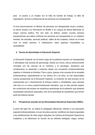 para el acceso a un empleo son la falta de fuentes de trabajo, la falta de
capacitación técnica o profesional de las personas con discapacidad.
A nivel comunicacional, en Bolivia, las personas con discapacidad visual y auditiva,
no tienen acceso a la información en Braille ni en Lengua de Señas Bolivianas en
ningún servicio público. Por otro lado, en Bolivia, existen muchas barreras
arquitectónicas que deben enfrentar las personas con discapacidad en su cotidiano
transitar; las escuelas, servicios públicos, calles de las ciudades, incluso en el área
rural no existe caminos, ni señalización; estos aspectos imposibilitan su
accesibilidad.
8. Teorías de Aprendizaje en Educación Especial
La Educación Especial, se ha hecho cargo de la población escolar con discapacidad
o dificultades más severas de aprendizaje. Desde sus inicios, estuvo estrechamente
vinculada con las ciencias de la medicina y la psicología, disciplinas que
condicionaron su desarrollo y evolución desde una concepción fundamentalmente
orgánica e inherente al individuo. Poco a poco, gracias a los avances de la sociedad
contemporánea, especialmente en los últimos 25 a 30 años, se han desarrollado
nuevas perspectivas de la Educación Especial. La evolución de este proceso se ha
caracterizado por ir abandonando el enfoque médico o rehabilitador, para ubicarse
más bien en un marco predominantemente educativo, que no sólo permite mejorar
las condiciones del proceso de enseñanza aprendizaje de la población que presenta
necesidades educativas especiales, sino de la diversidad de estudiantes que forman
parte del sistema escolar.
8.1. Perspectivas actuales de las Necesidades Educativas Especiales (NEEs)
A partir del siglo XX, se origina la pedagogía diferencial, referida a una educación
especial institucionalizada; a la par de estos avances “proliferan las clases especiales
y las clasificaciones de niños según etiquetas; los Centros de Educación Especial se
multiplican y se diferencian en función de las distintas etiologías: ciegos, sordos,
 