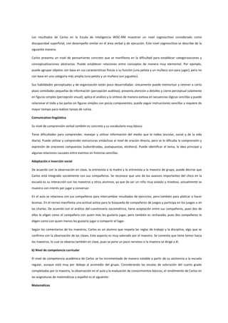 Los resultados de Carlos en la Escala de Inteligencia WISC-RM muestran un nivel cognoscitivo considerado como
discapacidad superficial, con desempeño similar en el área verbal y de ejecución. Este nivel cognoscitivo se describe de la
siguiente manera:
Carlos presenta un nivel de pensamiento concreto que se manifiesta en la dificultad para establecer categorizaciones y
conceptualizaciones abstractas. Puede establecer relaciones entre conceptos de manera muy elemental. Por ejemplo,
puede agrupar objetos con base en sus características físicas o su función (una pelota y un muñeco son para jugar), pero no
con base en una categoría más amplia (una pelota y un muñeco son juguetes).
Sus habilidades perceptuales y de organización están poco desarrolladas: únicamente puede memorizar y retener a corto
plazo cantidades pequeñas de información (percepción auditiva); presenta atención a detalles y cierre perceptual solamente
en figuras simples (percepción visual); aplica el análisis y la síntesis de manera exitosa en secuencias lógicas sencillas y puede
relacionar el todo y las partes en figuras simples con pocos componentes; puede seguir instrucciones sencillas y requiere de
mayor tiempo para realizar tareas de rutina.
Comunicativo-lingüística
Su nivel de comprensión verbal también es concreto y su vocabulario muy básico.
Tiene dificultades para comprender, manejar y utilizar información del medio que le rodea (escolar, social y de la vida
diaria). Puede utilizar y comprender estructuras sintácticas al nivel de oración directa, pero se le dificulta la comprensión y
expresión de oraciones compuestas (subordinadas, yuxtapuestas, etcétera). Puede identificar el tema, la idea principal y
algunas relaciones causales entre eventos en historias sencillas.
Adaptación e inserción social
De acuerdo con la observación en clase, la entrevista a la madre y la entrevista a la maestra de grupo, puede decirse que
Carlos está integrado socialmente con sus compañeros. Se reconoce que uno de los avances importantes del chico en la
escuela es su interacción con los maestros y otros alumnos, ya que de ser un niño muy aislado y miedoso, actualmente se
muestra con interés por jugar y conversar.
En el aula se relaciona con sus compañeros para intercambiar resultados de ejercicios, pero también para platicar o hacer
bromas. En el recreo manifiesta una actitud activa para la búsqueda de compañeros de juegos y participa en los juegos o en
las charlas. De acuerdo con el análisis del cuestionario sociométrico, tiene aceptación entre sus compañeros, pues dos de
ellos le eligen como el compañero con quien más les gustaría jugar, pero también es rechazado, pues dos compañeros lo
eligen como con quien menos les gustaría jugar o compartir el lugar.
Según los comentarios de los maestros, Carlos es un alumno que respeta las reglas de trabajo y la disciplina, algo que se
confirma con la observación de las clases. Este aspecto es muy valorado por el maestro. Se comenta que tiene temor hacia
los maestros, lo cual se observa también en clase, pues se pone un poco nervioso si la maestra se dirige a él.
b) Nivel de competencia curricular
El nivel de competencia académica de Carlos se ha incrementado de manera notable a partir de su asistencia a la escuela
regular, aunque está muy por debajo al promedio del grupo. Considerando las escalas de valoración del cuarto grado
completadas por la maestra, la observación en el aula y la evaluación de conocimientos básicos, el rendimiento de Carlos en
las asignaturas de matemáticas y español es el siguiente:
Matemáticas
 