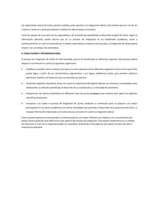 Las expectativas acerca de Carlos parecen realistas, pues apuntan a la integración laboral. Este tendría que ser uno de los
criterios a tomar en cuenta para planear y realizar las adecuaciones curriculares.
Tanto los apoyos de la escuela, de los especialistas y de la familia han posibilitado el desarrollo integral de Carlos. Según la
información obtenida, puede decirse que en su proceso de integración se ha beneficiado académica, social y
conductualmente, lo cual es reconocido por la madre, especialistas y maestros de la escuela. La integración de Carlos podría
mejorar con un trabajo más sistemático.
8. CONCLUSIONES Y RECOMENDACIONES
El proceso de integración de Carlos ha sido favorable, pues le ha beneficiado en diferentes aspectos. Este proceso podría
mejorar si se tomaran en cuenta las siguientes sugerencias:
 Establecer acuerdos entre el maestro de aula y sus otros docentes de las diferentes asignaturas acerca de lo que Carlos
puede lograr a partir de sus características cognoscitivas y sus logros académicos reales, para plantear objetivos
educativos realistas y la manera en que se evaluarán sus avances.
 Al plantear objetivos educativos, tomar en cuenta la importancia del aspecto laboral, sus intereses y necesidades como
adolescente, su estilo de aprendizaje, el desarrollo de su socialización y su necesidad de autonomía.
 Proporcionar de manera sistemática los diferentes tipos de ayuda pedagógica que necesita para lograr los objetivos
educativos propuestos.
 Incorporar a la madre al proceso de integración de Carlos, mediante su orientación para: a) propiciar una mayor
participación en las tareas académicas, b) realizar actividades que permitan el desarrollo de la autonomía de Carlos, c)
manejar información relacionada con el área sexual y d) tomar en cuenta la integración laboral.
Como se podrá apreciar en este ejemplo, se intenta propiciar una mayor reflexión con respecto a las características que
desde nuestro punto de vista debe reunir este aspecto del proceso de integración. Este aporte simplemente es un modelo
de referencia, el cual con su experiencia debe ser mejorado y fortalecido en los aspectos que usted considere de valor e
importancia educativa
 