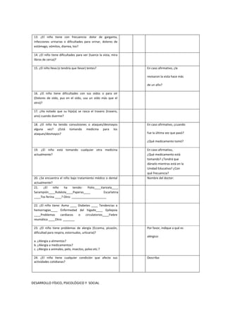 13. ¿El niño tiene con frecuencia: dolor de garganta,
infecciones urinarias o dificultades para orinar, dolores de
estómago, vómitos, diarrea, tos?
14. ¿El niño tiene dificultades para ver (tuerce la vista, mira
libros de cerca)?
15. ¿El niño lleva (o tendría que llevar) lentes? En caso afirmativo, ¿le
revisaron la vista hace más
de un año?
16. ¿El niño tiene dificultades con sus oídos o para oír
(Dolores de oído, pus en el oído, usa un oído más que el
otro)?
17. ¿Ha notado que su hijo(a) se rasca el trasero (trasero,
ano) cuando duerme?
18. ¿El niño ha tenido convulsiones o ataques/desmayos
alguna vez? ¿Está tomando medicina para los
ataques/desmayos?
En caso afirmativo, ¿cuando
fue la última vez que pasó?
¿Qué medicamento tomó?
19. ¿El niño está tomando cualquier otra medicina
actualmente?
En caso afirmativo,
¿Qué medicamento está
tomando? ¿Tendrá que
dárselo mientras está en la
Unidad Educativa? ¿Con
qué frecuencia?
20. ¿Se encuentra el niño bajo tratamiento médico o dental
actualmente?
Nombre del doctor:
21. ¿El niño ha tenido: Polio____Varicela____
Sarampión____Rubéola____Paperas____ Escarlatina
____Tos ferina ____? Otro: _____________________
22. ¿El niño tiene: Asma ____ Diabetes ____ Tendencias a
hemorragias____ Enfermedad del hígado____ Epilepsia
____Problemas cardiacos o circulatorios____Fiebre
reumática ____Otro: _______
23. ¿El niño tiene problemas de alergia (Eccema, picazón,
dificultad para respira, estornudos, urticaria)?
a. ¿Alergia a alimentos?
b. ¿Alergia a medicamentos?
c. ¿Alergia a animales, pelo, insectos, polvo etc.?
Por favor, indique a qué es
alérgico:
24. ¿El niño tiene cualquier condición que afecte sus
actividades cotidianas?
Describa:
DESARROLLO FÍSICO, PSICOLÓGICO Y SOCIAL
 