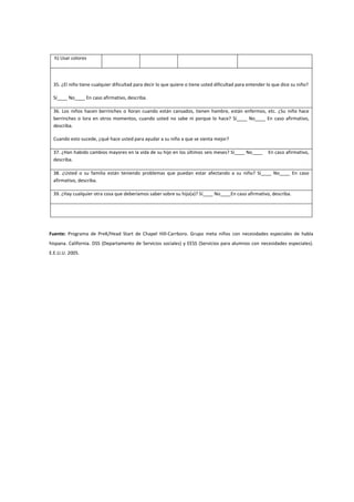h) Usar colores
35. ¿El niño tiene cualquier dificultad para decir lo que quiere o tiene usted dificultad para entender lo que dice su niño?
Sí____ No____ En caso afirmativo, describa.
36. Los niños hacen berrinches o lloran cuando están cansados, tienen hambre, están enfermos, etc. ¿Su niño hace
berrinches o lora en otros momentos, cuando usted no sabe ni porque lo hace? Sí____ No____ En caso afirmativo,
describa.
Cuando esto sucede, ¿qué hace usted para ayudar a su niño a que se sienta mejor?
37. ¿Han habido cambios mayores en la vida de su hijo en los últimos seis meses? Sí____ No____ En caso afirmativo,
describa.
38. ¿Usted o su familia están teniendo problemas que puedan estar afectando a su niño? Sí____ No____ En caso
afirmativo, describa.
39. ¿Hay cualquier otra cosa que deberíamos saber sobre su hijo(a)? Sí____ No____En caso afirmativo, describa.
Fuente: Programa de PreK/Head Start de Chapel Hill-Carrboro. Grupo meta niños con necesidades especiales de habla
hispana. California. DSS (Departamento de Servicios sociales) y EESS (Servicios para alumnos con necesidades especiales).
E.E.U.U. 2005.
 