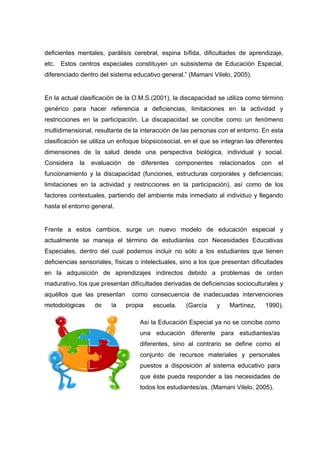 deficientes mentales, parálisis cerebral, espina bífida, dificultades de aprendizaje,
etc. Estos centros especiales constituyen un subsistema de Educación Especial,
diferenciado dentro del sistema educativo general.” (Mamani Vilelo, 2005).
En la actual clasificación de la O.M.S.(2001), la discapacidad se utiliza como término
genérico para hacer referencia a deficiencias, limitaciones en la actividad y
restricciones en la participación. La discapacidad se concibe como un fenómeno
multidimensional, resultante de la interacción de las personas con el entorno. En esta
clasificación se utiliza un enfoque biopsicosocial, en el que se integran las diferentes
dimensiones de la salud desde una perspectiva biológica, individual y social.
Considera la evaluación de diferentes componentes relacionados con el
funcionamiento y la discapacidad (funciones, estructuras corporales y deficiencias;
limitaciones en la actividad y restricciones en la participación), así como de los
factores contextuales, partiendo del ambiente más inmediato al individuo y llegando
hasta el entorno general.
Frente a estos cambios, surge un nuevo modelo de educación especial y
actualmente se maneja el término de estudiantes con Necesidades Educativas
Especiales, dentro del cual podemos incluir no sólo a los estudiantes que tienen
deficiencias sensoriales, físicas o intelectuales, sino a los que presentan dificultades
en la adquisición de aprendizajes indirectos debido a problemas de orden
madurativo, los que presentan dificultades derivadas de deficiencias socioculturales y
aquéllos que las presentan como consecuencia de inadecuadas intervenciones
metodológicas de la propia escuela. (García y Martínez, 1990).
Así la Educación Especial ya no se concibe como
una educación diferente para estudiantes/as
diferentes, sino al contrario se define como el
conjunto de recursos materiales y personales
puestos a disposición al sistema educativo para
que éste pueda responder a las necesidades de
todos los estudiantes/as. (Mamani Vilelo, 2005).
 