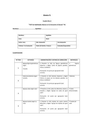 Anexo 5.
Cuadro Nro.5
"TEST de Habilidades Básicas en la Iniciación al Calculo" TIC
Nombres: ………………………………………Apellidos: ……………………………………..
Nombres: Apellidos
Ciclo: Nivel:
Fecha: 1era: 2da. Evaluación 3ra.Evaluación
Profesor: 1ra Evaluación Padre de familia o Tutor/a Evaluador/Especialista
CLASIFICACION
Nº ÍTEM ACTIVIDAD ADMINISTRACIÓN Y CRITERIO DE CORRECCIÓN MATERIALES
1
Agrupa figuras geométricas
según
Tamaño
• Presente al niño las figuras geométricas
dispersas y dígale "junta las figuras grandes,
chicas y medianas".
Puntuación. Un punto por agrupación total
correcta.
• Figuras
geométricas
2
Selecciona botones según
tamaño.
• Presente al niño botones dispersos y dígale
"forma un grupo con los botones grandes, los
chicos y medianos".
Puntuación. Un punto por agrupación total
correcta.
• Botones
3
Agrupa cubos según color • Presente al niño cubos de diferentes colores y
tamaños y dígale "agrupa los cubos de igual
color".
Puntuación. Un punto por agrupación total
correcta.
• Cubos
dimensionados
4
Agrupa tarjetas según su
color
• Presente al niño tarjetas de cuatro colores
diferentes y dígale "agrupa las tarjetas de igual
color".
Puntuación. Un punto por agrupación total
correcta.
• Tarjetas de
color
 