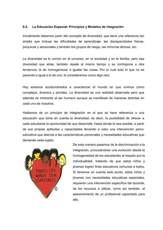 8.2. La Educación Especial- Principios y Modelos de integración
Inicialmente debemos partir del concepto de diversidad, que tiene una referencia tan
amplia que incluye las dificultades de aprendizaje, las discapacidades físicas,
psíquicas y sensoriales y también los grupos de riesgo, las minorías étnicas, etc.
La diversidad es lo común en el universo, en la sociedad y en la familia, pero esa
diversidad que atrae, también repele al mismo tiempo y se contrapone a otra
tendencia, la de homogeneizar e igualar las cosas. Por lo cual todo lo que no es
parecido o igual a lo de uno, lo consideramos como algo raro.
Hoy estamos acostumbrados a caracterizar el mundo en que vivimos como
complejos, diversos y plurales. La diversidad es una realidad observada pero que
además es inherente al ser humano aunque se manifieste de maneras distintas en
cada uno de nosotros.
Hablamos de un principio de integración en el que se hace referencia a una
educación que tome en cuenta la diversidad, es decir, la posibilidad de ofrecer a
cada estudiante la oportunidad de que desarrolle, hasta donde le sea posible, a partir
de sus propias aptitudes y capacidades llevando a cabo una intervención psico-
educativa que atienda a las características personales y necesidades educativas que
demande cada sujeto.
De esta manera pasamos de la discriminación a la
integración, provocándose una evolución desde la
homogeneidad de los estudiantes al respeto por la
individualidad, tratando de que estos niños y
jóvenes logren fines educativos comunes a todos.
Si tenemos en cuenta este punto, estos niños y
jóvenes con necesidades educativas especiales,
requieren una intervención específica del docente,
de los recursos a utilizar, como así también, el
asesoramiento de un profesional capacitado para
ello.
 
