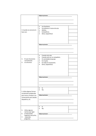 Observaciones:__________________________________
_________________________________________________
_________________________________________________
3. Cuando se comunica lo
hace con:
 Sus familiares.
 Su profesora o tutora de aula.
 Adultos.
 Compañeros.
 Otros. (especificar)
Observaciones:__________________________________
_________________________________________________
_________________________________________________
3. En qué situaciones
normalmente
4. se comunica:
 Cuando está solo.
 Cuando está con un compañero.
 En actividades de grupo.
 En el patio.
 En todas las situaciones.
 Otros. (especificar)
Observaciones:__________________________________
_________________________________________________
_________________________________________________
5. Utiliza algunas formas
socialmente establecidas
para iniciar y finalizar una
conversación para saludar,
despedirse, etc.
 Si.
 No.
Observaciones:__________________________________
_________________________________________________
_________________________________________________
5. Utiliza algunas
normas que rigen
6. el intercambio
lingüístico (escuchar,
7. responder,
preguntar,
 Si.
 No.
Observaciones:__________________________________
_________________________________________________
 