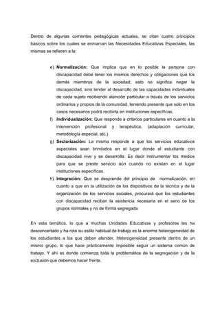 Dentro de algunas corrientes pedagógicas actuales, se citan cuatro principios
básicos sobre los cuales se enmarcan las Necesidades Educativas Especiales, las
mismas se refieren a la:
e) Normalización: Que implica que en lo posible la persona con
discapacidad debe tener los mismos derechos y obligaciones que los
demás miembros de la sociedad; esto no significa negar la
discapacidad, sino tender al desarrollo de las capacidades individuales
de cada sujeto recibiendo atención particular a través de los servicios
ordinarios y propios de la comunidad, teniendo presente que solo en los
casos necesarios podrá recibirla en instituciones específicas.
f) Individualización: Que responde a criterios particulares en cuanto a la
intervención profesional y terapéutica. (adaptación curricular,
metodología especial, etc.)
g) Sectorización: La misma responde a que los servicios educativos
especiales sean brindados en el lugar donde el estudiante con
discapacidad vive y se desarrolla. Es decir instrumentar los medios
para que se preste servicio aún cuando no existan en el lugar
instituciones específicas.
h) Integración: Que se desprende del principio de normalización, en
cuanto a que en la utilización de los dispositivos de la técnica y de la
organización de los servicios sociales, procurará que los estudiantes
con discapacidad reciban la asistencia necesaria en el seno de los
grupos normales y no de forma segregada
En esta temática, lo que a muchas Unidades Educativas y profesores les ha
desconcertado y ha roto su estilo habitual de trabajo es la enorme heterogeneidad de
los estudiantes a los que deben atender. Heterogeneidad presente dentro de un
mismo grupo, lo que hace prácticamente imposible seguir un sistema común de
trabajo. Y ahí es donde comienza toda la problemática de la segregación y de la
exclusión que debemos hacer frente.
 