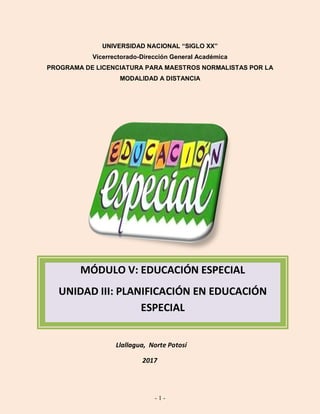 - 1 -
UNIVERSIDAD NACIONAL “SIGLO XX”
Vicerrectorado-Dirección General Académica
PROGRAMA DE LICENCIATURA PARA MAESTROS NORMALISTAS POR LA
MODALIDAD A DISTANCIA
Llallagua, Norte Potosí
2017
MÓDULO V: EDUCACIÓN ESPECIAL
UNIDAD III: PLANIFICACIÓN EN EDUCACIÓN
ESPECIAL
 