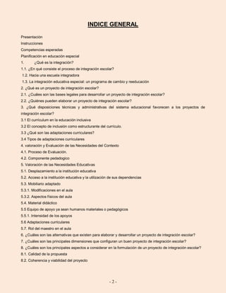 - 2 -
INDICE GENERAL
Presentación
Instrucciones
Competencias esperadas
Planificación en educación especial
1. ¿Qué es la integración?
1.1. ¿En qué consiste el proceso de integración escolar?
1.2. Hacia una escuela integradora
1.3. La integración educativa especial: un programa de cambio y reeducación
2. ¿Qué es un proyecto de integración escolar?
2.1. ¿Cuáles son las bases legales para desarrollar un proyecto de integración escolar?
2.2. ¿Quiénes pueden elaborar un proyecto de integración escolar?
3. ¿Qué disposiciones técnicas y administrativas del sistema educacional favorecen a los proyectos de
integración escolar?
3.1 El currículum en la educación inclusiva
3.2 El concepto de inclusión como estructurante del currículo.
3.3 ¿Qué son las adaptaciones curriculares?
3.4 Tipos de adaptaciones curriculares
4. valoración y Evaluación de las Necesidades del Contexto
4.1. Proceso de Evaluación.
4.2. Componente pedadogico
5. Valoración de las Necesidades Educativas
5.1. Desplazamiento a la institución educativa
5.2. Acceso a la institución educativa y la utilización de sus dependencias
5.3. Mobiliario adaptado
5.3.1. Modificaciones en el aula
5.3.2. Aspectos físicos del aula
5.4. Material didáctico
5.5 Equipo de apoyo ya sean humanos materiales o pedagógicos
5.5.1. Intensidad de los apoyos
5.6 Adaptaciones curriculares
5.7. Rol del maestro en el aula
6. ¿Cuáles son las alternativas que existen para elaborar y desarrollar un proyecto de integración escolar?
7. ¿Cuáles son las principales dimensiones que configuran un buen proyecto de integración escolar?
8. ¿Cuáles son los principales aspectos a considerar en la formulación de un proyecto de integración escolar?
8.1. Calidad de la propuesta
8.2. Coherencia y viabilidad del proyecto
 