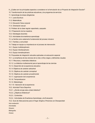 - 3 -
9. ¿Cuáles son los principales aspectos a considerar en la formulación de un Proyecto de Integración Escolar?
10. Transformación de las prácticas educativas y los programas de servicios
11. Aprendizaje de áreas obligatorias
11.1. Lecto-Escritura
11.2. Matemáticas
11.3. Educación física corporal
11.4. Orientación sexual
12. Profesor de la clase regular capacitado y apoyado
12.1 Preparación de los maestros
12.2. Estrategias docentes
12.3. Actividades de enseñanza aprendizaje
13. La familia como estamento fundamental del proceso inclusivo
13.1. Familias y comunidad
14. Trabajo en equipo su importancia en el proceso de intervención
14.1. Equipo multidisciplinario
14.2. Equipo interdisciplinario
14.3. Equipo transdisciplinario
15. Propuestas de integración educativa aplicadas a la educación especial
15.1. La enseñanza de las ciencias de la vida a niños ciegos y deficientes visuales
15.1.1 Recursos y materiales didácticos
15.1.2. La didáctica multisensorial para el aprendizaje de las ciencias
15.1.3. Desarrollo de la experiencia educativa
15.1.4 Objetivos de carácter actitudinal
15.1.5. Objetivos de carácter conceptual
15.1.6. Objetivos de carácter procedimental
15.1.7. organización de la experiencia
15.1.8. Temporalizacion
15.1.9. Metodología
15.1.10. Valoración de la experiencia
15.2. Actividad Físico-Deportiva
15.2.1. ¿Donde encaja esta unidad didáctica?
15.2.2. ¿Objetivos Didácticos?
15.2.3. Contenidos
15.2.4. Actividades de Enseñanza Aprendizaje y de Evaluación
15.2. Guía de Adecuaciones para el Hogar dirigida a Personas con Discapacidad
Auto evaluación
Actividades
Glosario
Bibliografía
Anexos
 