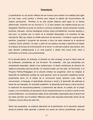 - 4 -
Presentación
La planificación es una acción reflexiva del ser humano para cambiar una realidad para optar
por otra mejor, como positiva y efectiva para mejorar la calidad del funcionamiento del
sistema educacional. Planificar no es sólo pensar objetivos para lograr en un tiempo
determinado, contando con los recursos X, Y y Z para cambiar una realidad actual que nos
desagrada. Planificar es poner en marcha un proceso complicado, donde interactúan muchas
personas, intereses, visiones ideológicas muchas veces contradictorias, recursos escasos y,
para peor, un proceso que un sector de la sociedad desprestigia o la considera de baja
importancia. Más que aclarar la simple estructura de secuencia y considerar quienes deben
planificar, programar o proyectar las acciones a futuro de estos sistemas es la secuencia
«práctica- teoría- práctica». Es decir, a partir de una práctica concreta y específica de trabajo
se empieza el proceso de profundización en la teoría, no sólo para explicar esa práctica, sino
para elevarla cualitativamente a un nivel superior y, desde este nuevo nivel, volver a
profundizar en la teoría y así sucesivamente.
En la escuela básica, sin embargo, la situación es más compleja, ya que la mayor parte de
los profesores, procedentes de una formación “de contenido”, cree que estudiantes con
necesidades especiales, debido a sus compromisos, no tienen condiciones de alcanzar los
objetivos propuestos para los demás. La inclusión puede, por otro lado, ser favorecida, si el
Proyecto Político-Pedagógico de la escuela enfatiza los programas; tanto los dirigidos al
desarrollo de habilidades sociales de modo general, como de educación académica formal,
propiamente dicha. En el ámbito de la convivencia social, tenemos como metas la
comunicación, el lenguaje, el aprendizaje individual y social y el desarrollo del potencial (a
través de sus intereses). En el ámbito académico, el desarrollo de la lectura y de la escritura,
la resolución de situaciones-problema y comprensión del cálculo, el cuidado con el propio
cuerpo y con el ambiente y la percepción de las transformaciones en el entorno social son los
puntos enfatizados. Las situaciones reales de las actividades organizadas para el alcance de
las metas permiten que el profesor reflexione sobre cada respuesta alcanzada, dentro de los
intereses y de los ritmos de cada niño.
Sobre esa perspectiva, se analizará elementos de la planificación en la educación especial
donde el profesor debe aprender a planear sus clases de manera diversificada, para que
 
