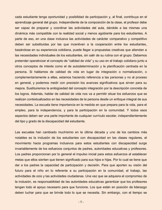 - 5 -
cada estudiante tenga oportunidad y posibilidad de participación y, al final, contribuya en el
aprendizaje general del grupo. Independiente de la composición de la clase, el profesor debe
ser capaz de preparar y coordinar las actividades del aula, dándole a las mismas una
dinámica más compatible con la realidad social y menos agobiante para los estudiantes. A
parte de eso, en una clase inclusiva las actividades de carácter comparativo y competitivo
deben ser substituidas por las que incentiven a la cooperación entre los estudiantes,
basándose en su experiencia cotidiana, puede llegar a propuestas creativas que atiendan a
las necesidades individuales de los estudiantes, sin salir de su rutina con el grupo. Debemos
pretender operativizar el concepto de “calidad de vida” y su uso en el trabajo cotidiano junto a
otros conceptos de interés como el de autodeterminación y la planificación centrada en la
persona. Si hablamos de calidad de vida en lugar de integración o normalización, o
complementariamente a ellas, estamos haciendo referencia a las personas y no al proceso
en general, y podemos medir con precisión los avances significativos que sirven para su
mejora. Sustituiremos la ambigüedad del concepto integración por la descripción concreta de
los logros. Además, hablar de calidad de vida nos va a permitir situar los esfuerzos que se
realizan contextualizados en las necesidades de la persona desde un enfoque integral de sus
necesidades. La escuela tiene importancia en la medida en que prepara para la vida, para el
empleo, para la independencia, y para la participación en la comunidad. Y todos esos
aspectos deben ser una parte importante de cualquier currículo escolar, independientemente
del tipo y grado de la discapacidad del estudiante.
Las escuelas han cambiado muchísimo en la última década y uno de los cambios más
notables es la inclusión de los estudiantes con discapacidad en las clases regulares, el
movimiento hacia programas inclusivos para estos estudiantes con discapacidad surge
invariablemente de los esfuerzos conjuntos de padres, autoridades educativas y profesores.
Los padres proporcionan por lo general el impulso inicial para estos esfuerzos al establecer
metas que ellos sienten que tienen significado para sus hijos e hijas. Por lo cual se tiene que
dar a los padres la capacidad de participación y decisión. Para que aporten su visión del
futuro para el niño en lo referente a su participación en la comunidad, el trabajo, las
actividades de ocio y las actividades ciudadanas. Una vez que se adquiera el compromiso de
la inclusión, es responsabilidad de las autoridades educativas garantizar que los profesores
tengan todo el apoyo necesario para que funcione. Los que están en posición de liderazgo
deben luchar para que se brinde todo lo que se necesita. Sin embargo, con el tiempo se
 