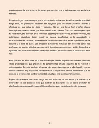 - 6 -
pueden desarrollar mecanismos de apoyo que permitan que la inclusión sea una verdadera
realidad.
En primer lugar, para conseguir que la educación inclusiva para los niños con discapacidad
tenga éxito, los profesores necesitan ser apoyados para desarrollar prácticas nuevas y
efectivas en sus salas de clase y escuelas. No es una tarea fácil enseñar clases
heterogéneas con estudiantes que tienen necesidades diversas. Tampoco es un aspecto que
ha recibido mucha atención en la formación docente previa al servicio. En consecuencia, las
autoridades educativas deben invertir de manera significativa en la capacitación y
recapacitación del personal, poniéndose la debida atención a los temas y problemas de la
escuela y la sala de clase. Las Unidades Educativas Inclusivas son escuelas donde los
profesores se sienten abiertos para compartir los retos que enfrentan y están dispuestos a
ayudarse mutuamente cuando sea necesario, es decir, están dispuestos a responder a este
reto.
Este proceso es alcanzable en la medida de que seamos capaces de intervenir nuestras
ideas preconcebidas que provienen de pensamientos añejos, alejados de la realidad y
reduccionistas. En este sentido, el pensar de modo sistémico en la planificación, es un
cambio diferente, muy importante para revalorizar la importancia de este instrumento, que es
esencial si pretendemos cambiar la realidad actual por otra que imaginamos mejor.
Espero sinceramente que usted tenga no sólo éxito en los esfuerzos que comienza a
emprender en esa dirección, sino que también se transforme en un activo promotor de
planificaciones en educación especial bien realizadas, pero paralelamente más humanas.
 