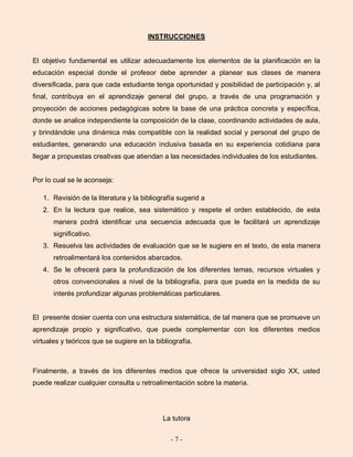 - 7 -
INSTRUCCIONES
El objetivo fundamental es utilizar adecuadamente los elementos de la planificación en la
educación especial donde el profesor debe aprender a planear sus clases de manera
diversificada, para que cada estudiante tenga oportunidad y posibilidad de participación y, al
final, contribuya en el aprendizaje general del grupo, a través de una programación y
proyección de acciones pedagógicas sobre la base de una práctica concreta y específica,
donde se analice independiente la composición de la clase, coordinando actividades de aula,
y brindándole una dinámica más compatible con la realidad social y personal del grupo de
estudiantes, generando una educación inclusiva basada en su experiencia cotidiana para
llegar a propuestas creativas que atiendan a las necesidades individuales de los estudiantes.
Por lo cual se le aconseja:
1. Revisión de la literatura y la bibliografía sugerid a
2. En la lectura que realice, sea sistemático y respete el orden establecido, de esta
manera podrá identificar una secuencia adecuada que le facilitará un aprendizaje
significativo.
3. Resuelva las actividades de evaluación que se le sugiere en el texto, de esta manera
retroalimentará los contenidos abarcados.
4. Se le ofrecerá para la profundización de los diferentes temas, recursos virtuales y
otros convencionales a nivel de la bibliografía, para que pueda en la medida de su
interés profundizar algunas problemáticas particulares.
El presente dosier cuenta con una estructura sistemática, de tal manera que se promueve un
aprendizaje propio y significativo, que puede complementar con los diferentes medios
virtuales y teóricos que se sugiere en la bibliografía.
Finalmente, a través de los diferentes medios que ofrece la universidad siglo XX, usted
puede realizar cualquier consulta u retroalimentación sobre la materia.
La tutora
 