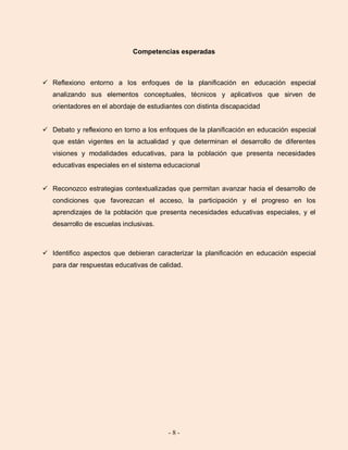 - 8 -
Competencias esperadas
 Reflexiono entorno a los enfoques de la planificación en educación especial
analizando sus elementos conceptuales, técnicos y aplicativos que sirven de
orientadores en el abordaje de estudiantes con distinta discapacidad
 Debato y reflexiono en torno a los enfoques de la planificación en educación especial
que están vigentes en la actualidad y que determinan el desarrollo de diferentes
visiones y modalidades educativas, para la población que presenta necesidades
educativas especiales en el sistema educacional
 Reconozco estrategias contextualizadas que permitan avanzar hacia el desarrollo de
condiciones que favorezcan el acceso, la participación y el progreso en los
aprendizajes de la población que presenta necesidades educativas especiales, y el
desarrollo de escuelas inclusivas.
 Identifico aspectos que debieran caracterizar la planificación en educación especial
para dar respuestas educativas de calidad.
 