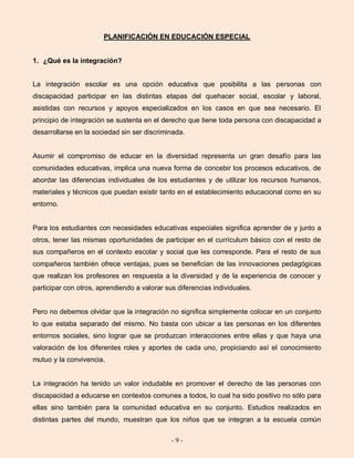 - 9 -
PLANIFICACIÓN EN EDUCACIÓN ESPECIAL
1. ¿Qué es la integración?
La integración escolar es una opción educativa que posibilita a las personas con
discapacidad participar en las distintas etapas del quehacer social, escolar y laboral,
asistidas con recursos y apoyos especializados en los casos en que sea necesario. El
principio de integración se sustenta en el derecho que tiene toda persona con discapacidad a
desarrollarse en la sociedad sin ser discriminada.
Asumir el compromiso de educar en la diversidad representa un gran desafío para las
comunidades educativas, implica una nueva forma de concebir los procesos educativos, de
abordar las diferencias individuales de los estudiantes y de utilizar los recursos humanos,
materiales y técnicos que puedan existir tanto en el establecimiento educacional como en su
entorno.
Para los estudiantes con necesidades educativas especiales significa aprender de y junto a
otros, tener las mismas oportunidades de participar en el currículum básico con el resto de
sus compañeros en el contexto escolar y social que les corresponde. Para el resto de sus
compañeros también ofrece ventajas, pues se benefician de las innovaciones pedagógicas
que realizan los profesores en respuesta a la diversidad y de la experiencia de conocer y
participar con otros, aprendiendo a valorar sus diferencias individuales.
Pero no debemos olvidar que la integración no significa simplemente colocar en un conjunto
lo que estaba separado del mismo. No basta con ubicar a las personas en los diferentes
entornos sociales, sino lograr que se produzcan interacciones entre ellas y que haya una
valoración de los diferentes roles y aportes de cada uno, propiciando así el conocimiento
mutuo y la convivencia.
La integración ha tenido un valor indudable en promover el derecho de las personas con
discapacidad a educarse en contextos comunes a todos, lo cual ha sido positivo no sólo para
ellas sino también para la comunidad educativa en su conjunto. Estudios realizados en
distintas partes del mundo, muestran que los niños que se integran a la escuela común
 