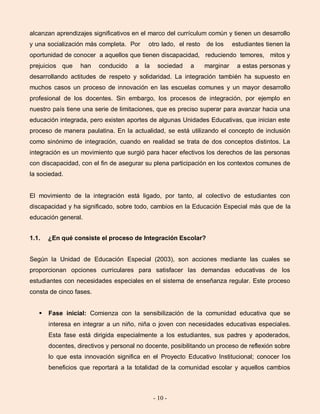 - 10 -
alcanzan aprendizajes significativos en el marco del currículum común y tienen un desarrollo
y una socialización más completa. Por otro lado, el resto de los estudiantes tienen la
oportunidad de conocer a aquellos que tienen discapacidad, reduciendo temores, mitos y
prejuicios que han conducido a la sociedad a marginar a estas personas y
desarrollando actitudes de respeto y solidaridad. La integración también ha supuesto en
muchos casos un proceso de innovación en las escuelas comunes y un mayor desarrollo
profesional de los docentes. Sin embargo, los procesos de integración, por ejemplo en
nuestro país tiene una serie de limitaciones, que es preciso superar para avanzar hacia una
educación integrada, pero existen aportes de algunas Unidades Educativas, que inician este
proceso de manera paulatina. En la actualidad, se está utilizando el concepto de inclusión
como sinónimo de integración, cuando en realidad se trata de dos conceptos distintos. La
integración es un movimiento que surgió para hacer efectivos los derechos de las personas
con discapacidad, con el fin de asegurar su plena participación en los contextos comunes de
la sociedad.
El movimiento de la integración está ligado, por tanto, al colectivo de estudiantes con
discapacidad y ha significado, sobre todo, cambios en la Educación Especial más que de la
educación general.
1.1. ¿En qué consiste el proceso de Integración Escolar?
Según la Unidad de Educación Especial (2003), son acciones mediante las cuales se
proporcionan opciones curriculares para satisfacer las demandas educativas de los
estudiantes con necesidades especiales en el sistema de enseñanza regular. Este proceso
consta de cinco fases.
 Fase inicial: Comienza con la sensibilización de la comunidad educativa que se
interesa en integrar a un niño, niña o joven con necesidades educativas especiales.
Esta fase está dirigida especialmente a los estudiantes, sus padres y apoderados,
docentes, directivos y personal no docente, posibilitando un proceso de reflexión sobre
lo que esta innovación significa en el Proyecto Educativo Institucional; conocer los
beneficios que reportará a la totalidad de la comunidad escolar y aquellos cambios
 