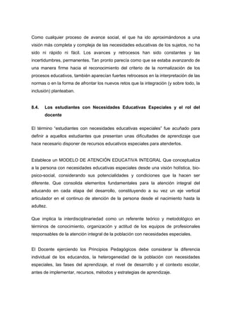 Como cualquier proceso de avance social, el que ha ido aproximándonos a una
visión más completa y compleja de las necesidades educativas de los sujetos, no ha
sido ni rápido ni fácil. Los avances y retrocesos han sido constantes y las
incertidumbres, permanentes. Tan pronto parecía como que se estaba avanzando de
una manera firme hacia el reconocimiento del criterio de la normalización de los
procesos educativos, también aparecían fuertes retrocesos en la interpretación de las
normas o en la forma de afrontar los nuevos retos que la integración (y sobre todo, la
inclusión) planteaban.
8.4. Los estudiantes con Necesidades Educativas Especiales y el rol del
docente
El término “estudiantes con necesidades educativas especiales” fue acuñado para
definir a aquellos estudiantes que presentan unas dificultades de aprendizaje que
hace necesario disponer de recursos educativos especiales para atenderlos.
Establece un MODELO DE ATENCIÓN EDUCATIVA INTEGRAL Que conceptualiza
a la persona con necesidades educativas especiales desde una visión holística, bio-
psico-social, considerando sus potencialidades y condiciones que la hacen ser
diferente. Que consolida elementos fundamentales para la atención integral del
educando en cada etapa del desarrollo, constituyendo a su vez un eje vertical
articulador en el continuo de atención de la persona desde el nacimiento hasta la
adultez.
Que implica la interdisciplinariedad como un referente teórico y metodológico en
términos de conocimiento, organización y actitud de los equipos de profesionales
responsables de la atención integral de la población con necesidades especiales.
El Docente ejerciendo los Principios Pedagógicos debe considerar la diferencia
individual de los educandos, la heterogeneidad de la población con necesidades
especiales, las fases del aprendizaje, el nivel de desarrollo y el contexto escolar,
antes de implementar, recursos, métodos y estrategias de aprendizaje.
 