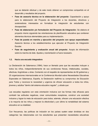- 11 -
que se deberán efectuar y de este modo obtener un compromiso compartido en el
desarrollo y resultados del proyecto.
 Fase de asesoría técnica en la elaboración del proyecto: Capacitación y apoyo
para la elaboración del Proyecto de Integración a los docentes, directivos y
sostenedores interesados en formalizar la integración de estudiantes con
discapacidad.
 Fase de elaboración y/o formulación del Proyecto de Integración: Se elabora el
proyecto mismo siguiendo las orientaciones de planificación educativa que contienen
elementos técnicos elementales para su implementación.
 Fase de puesta en marcha y ejecución del proyecto con apoyo especializado:
Asesoría técnica a los establecimientos que ejecutan el Proyecto de Integración
Escolar.
 Fase de seguimiento y evaluación anual del proyecto: Acopio de información
sobre la marcha de éste. Ajustes y reorientación si fuera necesario.
1.2. Hacia una escuela integradora
La Declaración de Salamanca (1994), hace un llamado para que las escuelas incluyan a
todos los niños, independientemente de sus condiciones físicas, intelectuales, sociales,
afectivas, lingüísticas u otras. Contando con el respaldo de representantes de 92 gobiernos y
25 organizaciones internacionales en la Conferencia Mundial sobre Necesidades Educativas
Especiales en Salamanca, España, la Declaración reafirma su compromiso de Educación
para Todos y reconoce la necesidad y urgencia de ofrecer educación a todos los niños,
jóvenes y adultos "dentro del sistema educativo regular", y añade que:
Las escuelas regulares con esta orientación inclusiva son las formas más eficaces para
combatir las actitudes negativas, crear comunidades receptoras, construir una sociedad
inclusiva y lograr la meta de educación para todos; además, ofrecen una educación efectiva
a la mayoría de los niños y mejoran la efectividad y por último la rentabilidad del sistema
educativo en su totalidad.
Con frecuencia, las políticas de inclusión en los países suelen estar divididas en dos
categorías: las relacionadas con los estudiantes que presentan necesidades educativas
 