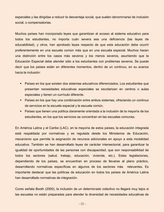 - 12 -
especiales y las dirigidas a reducir la desventaja social, que suelen denominarse de inclusión
social, o compensatorias.
Muchos países han incorporado leyes que garantizan el acceso al sistema educativo para
todos los estudiantes, no importa cuán severa sea una deficiencia (las leyes de
educabilidad), y otros, han aprobado leyes respecto de que esta educación debe ocurrir
preferentemente en una escuela común más que en una escuela especial. Muchos hacen
una distinción entre los casos más severos y los menos severos, asumiendo que la
Educación Especial debe atender sólo a los estudiantes con problemas severos. Se puede
decir que los países están en diferentes momentos, dentro de un continuo, en su avance
hacia la inclusión:
 Países en los que existen dos sistemas educativos diferenciados. Los estudiantes que
presentan necesidades educativas especiales se escolarizan en centros o aulas
especiales y tienen un currículo diferente.
 Países en los que hay una combinación entre ambos sistemas, ofreciendo un continuo
de servicios en la escuela especial y la escuela común.
 Países que tienen una política claramente orientada a la inclusión de la mayoría de los
estudiantes, en los que los servicios se concentran en las escuelas comunes.
En América Latina y el Caribe (LAC), en la mayoría de estos países, la educación integrada
está respaldada por normativas y es regulada desde los Ministerios de Educación,
mecanismo que permite la asignación de recursos adicionales en apoyo a esta modalidad
educativa. También se han desarrollado leyes de carácter intersectorial, para garantizar la
igualdad de oportunidades de las personas con discapacidad, que son responsabilidad de
todos los sectores (salud, trabajo, educación, vivienda, etc.). Estas legislaciones,
dependiendo de los países, se encuentran en proceso de llevarse al plano práctico,
desarrollando normativas específicas en algunos de los sectores más relevantes. Es
importante destacar que las políticas de educación en todos los países de América Latina
han desarrollado normativas de integración.
Como señala Booth (2000), la inclusión de un determinado colectivo no llegará muy lejos si
las escuelas no están preparadas para atender la diversidad de necesidades educativas de
 