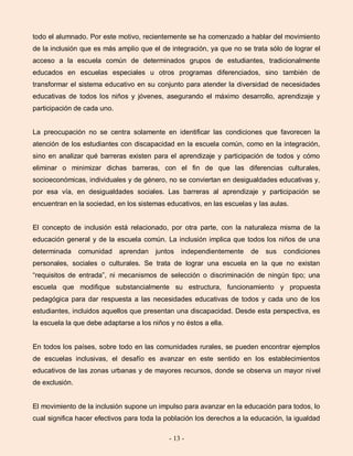 - 13 -
todo el alumnado. Por este motivo, recientemente se ha comenzado a hablar del movimiento
de la inclusión que es más amplio que el de integración, ya que no se trata sólo de lograr el
acceso a la escuela común de determinados grupos de estudiantes, tradicionalmente
educados en escuelas especiales u otros programas diferenciados, sino también de
transformar el sistema educativo en su conjunto para atender la diversidad de necesidades
educativas de todos los niños y jóvenes, asegurando el máximo desarrollo, aprendizaje y
participación de cada uno.
La preocupación no se centra solamente en identificar las condiciones que favorecen la
atención de los estudiantes con discapacidad en la escuela común, como en la integración,
sino en analizar qué barreras existen para el aprendizaje y participación de todos y cómo
eliminar o minimizar dichas barreras, con el fin de que las diferencias culturales,
socioeconómicas, individuales y de género, no se conviertan en desigualdades educativas y,
por esa vía, en desigualdades sociales. Las barreras al aprendizaje y participación se
encuentran en la sociedad, en los sistemas educativos, en las escuelas y las aulas.
El concepto de inclusión está relacionado, por otra parte, con la naturaleza misma de la
educación general y de la escuela común. La inclusión implica que todos los niños de una
determinada comunidad aprendan juntos independientemente de sus condiciones
personales, sociales o culturales. Se trata de lograr una escuela en la que no existan
“requisitos de entrada”, ni mecanismos de selección o discriminación de ningún tipo; una
escuela que modifique substancialmente su estructura, funcionamiento y propuesta
pedagógica para dar respuesta a las necesidades educativas de todos y cada uno de los
estudiantes, incluidos aquellos que presentan una discapacidad. Desde esta perspectiva, es
la escuela la que debe adaptarse a los niños y no éstos a ella.
En todos los países, sobre todo en las comunidades rurales, se pueden encontrar ejemplos
de escuelas inclusivas, el desafío es avanzar en este sentido en los establecimientos
educativos de las zonas urbanas y de mayores recursos, donde se observa un mayor nivel
de exclusión.
El movimiento de la inclusión supone un impulso para avanzar en la educación para todos, lo
cual significa hacer efectivos para toda la población los derechos a la educación, la igualdad
 