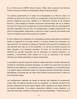 - 15 -
En un informe para la UNICEF, Bengt Lindqvist, (1999), relator especial de las Naciones
Unidas en Derechos Humanos y Discapacidad, planteó el siguiente desafío:
“Un problema predominante en el campo de la discapacidad es la falta de acceso a la
educación de parte de los niños y adultos con discapacidad. Puesto que la educación es un
derecho fundamental para todos, validado en la Declaración Universal de los Derechos
Humanos, y está protegida por distintas convenciones internacionales, éste es un problema
muy serio. En la mayoría de los países hay una enorme diferencia entre las oportunidades de
educación disponibles para los niños con discapacidades y aquellas proporcionadas a los
niños sin discapacidades. Simplemente, no podremos cumplir la meta de una Educación para
Todos si no logramos revertir esta situación por completo”.
El nuevo enfoque de los estudiantes con necesidades educativas especiales ha contribuido a
ampliar su integración en la escuela ordinaria y a impulsar cambios que contribuyan a su
mejor educación. Sin embargo, los debates se mantienen sobre qué tipo de enseñanza es la
más adecuada para cada uno de los estudiantes y en qué tipo de centros encuentra una
mejor respuesta a sus demandas educativas. De hecho, en casi todos los países se
mantienen las escuelas específicas para los estudiantes con mayores problemas y su
existencia y reconocimiento social coexiste con el que se proporciona a las escuelas
ordinarias que integran estudiantes con alguna discapacidad.
La pluralidad de opciones educativas existentes refleja claramente el carácter interactivo del
concepto de necesidades educativas especiales y el conflicto que existe entre dos tipos de
derechos de los estudiantes: a una educación común no segregada y a una educación eficaz
y de calidad. Algunos estudiantes exigen una respuesta educativa estrictamente individual,
especializada y continuada que casi ningún centro ordinario puede proporcionar, al menos en
las condiciones actuales.
Las investigaciones realizadas han tratado de desvelar qué modalidad de escolarización
cumple mejor los objetivos educativos para los estudiantes. La conclusión principal de los
estudios comparativos es la que expresa Hegarty (1993), después de una amplia revisión de
los estudios disponibles: “Los estudios comparativos referidos al logro académico y al
desarrollo social están sometidos a limitaciones técnicas considerables – limitaciones que se
 