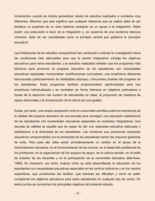 - 16 -
incrementan cuando se intenta generalizar desde los estudios realizados a contextos muy
diferentes. Mientras que esto significa que cualquier inferencia que se realice debe de ser
tentativa, la ausencia de un claro balance ventajoso es un apoyo a la integración. Debe
existir una presunción a favor de la integración y, en ausencia de una evidencia decisiva
contraria, debe de ser considerada como el principio central que gobierne la provisión
educativa”.
Las limitaciones de los estudios comparativos han conducido a orientar la investigación hacia
las condiciones más adecuadas para que la opción integradora consiga los objetivos
educativos para estos estudiantes. Los estudios realizados señalan que los programas más
efectivos para promover el progreso educativo de los estudiantes con necesidades
educativas especiales incorporaban modificaciones curriculares, una enseñanza altamente
estructurada (particularmente de habilidades básicas) y frecuentes pruebas del progreso de
los estudiantes. Estos programas también proporcionaban oportunidades para una
enseñanza individualizada y se centraban de forma intensiva en objetivos particulares a
través de la reducción del número de estudiantes en clase, la proporción de maestros de
apoyo adicionales y la incorporación de la tutoría por sus iguales.
Existe, por tanto, una amplia aceptación entre la comunidad científica sobre la importancia de
la calidad del proyecto educativo de una escuela para conseguir una educación satisfactoria
de los estudiantes con necesidades educativas especiales en contextos integradores. Una
escuela de calidad es aquella que es capaz de dar una respuesta educativa adecuada y
satisfactoria a la diversidad de los estudiantes. Las iniciativas que promueven proyectos
educativos comprometidos con la diversidad de los estudiantes tienen las mayores garantías
de éxito. Pero para ello debe existir simultáneamente un cambio en el apoyo de la
Administración educativa, en el funcionamiento de los centros, en el desarrollo profesional de
los profesores, en la organización de los equipos de apoyo, en la cultura escolar, en el estilo
de enseñar de los docentes y en la participación de la comunidad educativa (Marchesi,
1999). Es necesario, por tanto, evaluar cómo se está desarrollando la educación de los
estudiantes con necesidades educativas especiales en los centros ordinarios y en los centros
específicos, qué condiciones las facilitan, qué barreras las dificultan y cómo se están
cumpliendo los objetivos educativos para estos estudiantes en cualquier tipo de centro. En
estos puntos se concentran los principales objetivos del presente estudio.
 