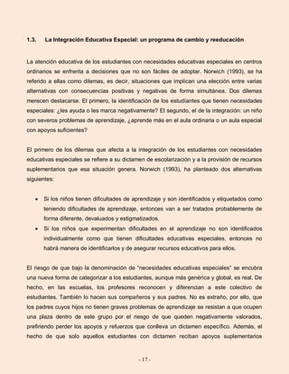 - 17 -
1.3. La Integración Educativa Especial: un programa de cambio y reeducación
La atención educativa de los estudiantes con necesidades educativas especiales en centros
ordinarios se enfrenta a decisiones que no son fáciles de adoptar. Norwich (1993), se ha
referido a ellas como dilemas, es decir, situaciones que implican una elección entre varias
alternativas con consecuencias positivas y negativas de forma simultánea. Dos dilemas
merecen destacarse. El primero, la identificación de los estudiantes que tienen necesidades
especiales: ¿les ayuda o les marca negativamente? El segundo, el de la integración: un niño
con severos problemas de aprendizaje, ¿aprende más en el aula ordinaria o un aula especial
con apoyos suficientes?
El primero de los dilemas que afecta a la integración de los estudiantes con necesidades
educativas especiales se refiere a su dictamen de escolarización y a la provisión de recursos
suplementarios que esa situación genera. Norwich (1993), ha planteado dos alternativas
siguientes:
Si los niños tienen dificultades de aprendizaje y son identificados y etiquetados como
teniendo dificultades de aprendizaje, entonces van a ser tratados probablemente de
forma diferente, devaluados y estigmatizados.
Si los niños que experimentan dificultades en el aprendizaje no son identificados
individualmente como que tienen dificultades educativas especiales, entonces no
habrá manera de identificarlos y de asegurar recursos educativos para ellos.
El riesgo de que bajo la denominación de “necesidades educativas especiales” se encubra
una nueva forma de categorizar a los estudiantes, aunque más genérica y global, es real. De
hecho, en las escuelas, los profesores reconocen y diferencian a este colectivo de
estudiantes. También lo hacen sus compañeros y sus padres. No es extraño, por ello, que
los padres cuyos hijos no tienen graves problemas de aprendizaje se resistan a que ocupen
una plaza dentro de este grupo por el riesgo de que queden negativamente valorados,
prefiriendo perder los apoyos y refuerzos que conlleva un dictamen específico. Además, el
hecho de que solo aquellos estudiantes con dictamen reciban apoyos suplementarios
 