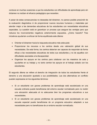 - 18 -
conduce en muchas ocasiones a que los estudiantes con dificultades de aprendizaje pero sin
dictamen no reciban el refuerzo pedagógico que necesitan.
A pesar de estas consecuencias no deseadas del dictamen, no parece posible prescindir de
la evaluación diagnóstica ni de proporcionar nuevos recursos humanos y materiales par
atender mejor a las demandas educativas de los estudiantes con necesidades educativas
especiales. La cuestión está en garantizar un proceso que asegure las ventajas pero que
reduzca los inconvenientes negativos anteriormente expuestos. ¿Cómo hacerlo? Tres
iniciativos ayudarían a enfocar de forma equilibrada este dilema:
Orientar el dictamen hacia la respuesta educativa más adecuada
Proporcionar los recursos a los centros desde una valoración global de sus
necesidades. De esta forma, los centros deberían ser capaces de responder de forma
eficaz a las necesidades educativas de todos sus estudiantes y no de aquellos con
dificultades asociadas a la discapacidad.
Organizar los apoyos en los centros para colaborar con los maestros de aula y
ayudarles en su trabajo y no tanto centrar los apoyos en el trabajo aislado con los
estudiantes.
El segundo dilema se refiere al derecho de integración de todos los estudiantes frente al
derecho a una educación ajustada a sus posibilidades. Las dos alternativas en conflicto
pueden expresarse en los siguientes términos:
Si un estudiante con graves problemas de aprendizaje está escolarizado en una
escuela ordinaria puede beneficiarse del entorno escolar normalizado pero no recibir
una educación adecuada al no adecuarse bien los programas educativos a sus
necesidades.
Si un estudiante con graves problemas de aprendizaje está escolarizado en una
escuela especial puede beneficiarse de un programa educativo adaptado a sus
necesidades pero no beneficiarse de un entorno escolar normalizado.
 