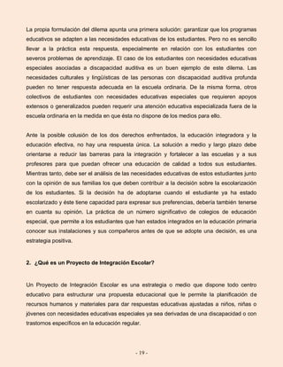 - 19 -
La propia formulación del dilema apunta una primera solución: garantizar que los programas
educativos se adapten a las necesidades educativas de los estudiantes. Pero no es sencillo
llevar a la práctica esta respuesta, especialmente en relación con los estudiantes con
severos problemas de aprendizaje. El caso de los estudiantes con necesidades educativas
especiales asociadas a discapacidad auditiva es un buen ejemplo de este dilema. Las
necesidades culturales y lingüísticas de las personas con discapacidad auditiva profunda
pueden no tener respuesta adecuada en la escuela ordinaria. De la misma forma, otros
colectivos de estudiantes con necesidades educativas especiales que requieren apoyos
extensos o generalizados pueden requerir una atención educativa especializada fuera de la
escuela ordinaria en la medida en que ésta no dispone de los medios para ello.
Ante la posible colusión de los dos derechos enfrentados, la educación integradora y la
educación efectiva, no hay una respuesta única. La solución a medio y largo plazo debe
orientarse a reducir las barreras para la integración y fortalecer a las escuelas y a sus
profesores para que puedan ofrecer una educación de calidad a todos sus estudiantes.
Mientras tanto, debe ser el análisis de las necesidades educativas de estos estudiantes junto
con la opinión de sus familias los que deben contribuir a la decisión sobre la escolarización
de los estudiantes. Si la decisión ha de adoptarse cuando el estudiante ya ha estado
escolarizado y éste tiene capacidad para expresar sus preferencias, debería también tenerse
en cuanta su opinión. La práctica de un número significativo de colegios de educación
especial, que permite a los estudiantes que han estados integrados en la educación primaria
conocer sus instalaciones y sus compañeros antes de que se adopte una decisión, es una
estrategia positiva.
2. ¿Qué es un Proyecto de Integración Escolar?
Un Proyecto de Integración Escolar es una estrategia o medio que dispone todo centro
educativo para estructurar una propuesta educacional que le permite la planificación de
recursos humanos y materiales para dar respuestas educativas ajustadas a niños, niñas o
jóvenes con necesidades educativas especiales ya sea derivadas de una discapacidad o con
trastornos específicos en la educación regular.
 