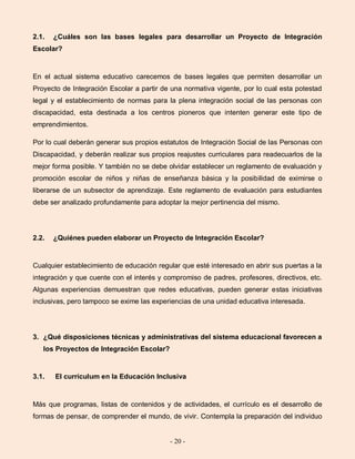 - 20 -
2.1. ¿Cuáles son las bases legales para desarrollar un Proyecto de Integración
Escolar?
En el actual sistema educativo carecemos de bases legales que permiten desarrollar un
Proyecto de Integración Escolar a partir de una normativa vigente, por lo cual esta potestad
legal y el establecimiento de normas para la plena integración social de las personas con
discapacidad, esta destinada a los centros pioneros que intenten generar este tipo de
emprendimientos.
Por lo cual deberán generar sus propios estatutos de Integración Social de las Personas con
Discapacidad, y deberán realizar sus propios reajustes curriculares para readecuarlos de la
mejor forma posible. Y también no se debe olvidar establecer un reglamento de evaluación y
promoción escolar de niños y niñas de enseñanza básica y la posibilidad de eximirse o
liberarse de un subsector de aprendizaje. Este reglamento de evaluación para estudiantes
debe ser analizado profundamente para adoptar la mejor pertinencia del mismo.
2.2. ¿Quiénes pueden elaborar un Proyecto de Integración Escolar?
Cualquier establecimiento de educación regular que esté interesado en abrir sus puertas a la
integración y que cuente con el interés y compromiso de padres, profesores, directivos, etc.
Algunas experiencias demuestran que redes educativas, pueden generar estas iniciativas
inclusivas, pero tampoco se exime las experiencias de una unidad educativa interesada.
3. ¿Qué disposiciones técnicas y administrativas del sistema educacional favorecen a
los Proyectos de Integración Escolar?
3.1. El currículum en la Educación Inclusiva
Más que programas, listas de contenidos y de actividades, el currículo es el desarrollo de
formas de pensar, de comprender el mundo, de vivir. Contempla la preparación del individuo
 