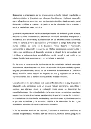 Destacando la organización de los grupos como un hecho natural, respetando su
edad cronológica, la diversidad, sus intereses, los diferentes niveles de desarrollo,
como referentes que responden a un planteamiento científico, donde se parte, que el
desarrollo individual y colectivo, se potencia en la interacción entre expertos y
novatos, mediadores pares y adultos.
Igualmente, la persona con necesidades especiales de los diferentes grupos etáreos,
dispondrá durante su orientación y exploración vocacional de medios de expresión y
de estímulo a su creatividad y autorealización, en las diferentes áreas académicas,
como por ejemplo, a través de situaciones y vivencias en el campo de las artes y del
mundo estético, así como en la Educación Física, Deporte y Recreación,
promoviendo la adquisición y desarrollo de hábitos, capacidades, conocimientos y
valores que contribuyan al desarrollo armónico e integral de la personalidad del
individuo y al mejoramiento de su salud física, mental y social, lo cual incidirá en su
calidad de vida, la de su comunidad y por ende la de la sociedad.
Por lo tanto, el docente en la planificación de las actividades deberá contemplar
acciones que vayan dirigidas a las áreas de desarrollo de la personalidad (cognitiva,
lenguaje, psicomotricidad y social) y a las académicas establecidas en el Curriculum
Básico Nacional. Debe elaborar el Proyecto de Aula y registrarse en el mismo,
especificaciones, para la atención individualizada, de cada educando.
La evaluación de los aprendizajes está sujeta al Reglamento de la Ley Orgánica de
Educación, debe concebirse como un proceso natural, permanente, sistemático y
continuo que abarque, desde la evaluación inicial donde se determinan las
capacidades reales y las potencialidades de la persona con necesidades especiales,
que servirán de guía al proceso de atención integral para la formación del ciudadano,
la formativa que permite diseñar estrategias y crear situaciones significativas durante
el proceso aprendizaje y la sumativa, dirigida a la evaluación de los logros
alcanzados, planteada de manera descriptiva, cualitativa.
El rol del Docente debe ser de Mediador, Consciente e Intencional, direcciona el
proceso de aprendizaje, interactúa con los educandos, los hace pensar, pregunta lo
 