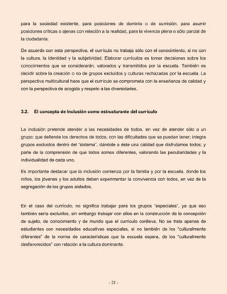 - 21 -
para la sociedad existente, para posiciones de dominio o de sumisión, para asumir
posiciones críticas o ajenas con relación a la realidad, para la vivencia plena o sólo parcial de
la ciudadanía.
De acuerdo con esta perspectiva, el currículo no trabaja sólo con el conocimiento, si no con
la cultura, la identidad y la subjetividad. Elaborar currículos es tomar decisiones sobre los
conocimientos que se considerarán, valorados y transmitidos por la escuela. También es
decidir sobre la creación o no de grupos excluidos y culturas rechazadas por la escuela. La
perspectiva multicultural hace que el currículo se comprometa con la enseñanza de calidad y
con la perspectiva de acogida y respeto a las diversidades.
3.2. El concepto de Inclusión como estructurante del currículo
La inclusión pretende atender a las necesidades de todos, en vez de atender sólo a un
grupo; que defiende los derechos de todos, con las dificultades que se puedan tener; integra
grupos excluidos dentro del “sistema”, dándole a éste una calidad que disfrutamos todos; y
parte de la comprensión de que todos somos diferentes, valorando las peculiaridades y la
individualidad de cada uno.
Es importante destacar que la inclusión comienza por la familia y por la escuela, donde los
niños, los jóvenes y los adultos deben experimentar la convivencia con todos, en vez de la
segregación de los grupos aislados.
En el caso del currículo, no significa trabajar para los grupos “especiales”, ya que eso
también sería excluirlos, sin embargo trabajar con ellos en la construcción de la concepción
de sujeto, de conocimiento y de mundo que el currículo conlleva. No se trata apenas de
estudiantes con necesidades educativas especiales, si no también de los “culturalmente
diferentes” de la norma de características que la escuela espera, de los “culturalmente
desfavorecidos” con relación a la cultura dominante.
 