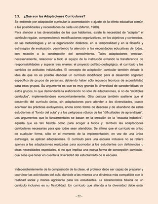 - 22 -
3.3. ¿Qué son las Adaptaciones Curriculares?
Se entiende por adaptación curricular la acomodación o ajuste de la oferta educativa común
a las posibilidades y necesidades de cada uno (Martín, 1989).
Para atender a las diversidades de las que hablamos, existe la necesidad de “adaptar” el
currículo regular, comprendiendo modificaciones organizativas, en los objetivos y contenidos,
en las metodologías y en la organización didáctica, en la temporalidad y en la filosofía y
estrategias de evaluación, permitiendo la atención a las necesidades educativas de todos,
con relación a la construcción del conocimiento. Tales adaptaciones precisan,
necesariamente, relacionar a todo el equipo de la institución evitando la transferencia de
responsabilidades y superar tres niveles: el proyecto político-pedagógico, el currículo y los
cambios de actitudes individuales. El concepto de adaptación curricular también debate la
idea de que no es posible elaborar un currículo modificado para el desarrollo cognitivo
específico de grupos de personas, debiendo haber sólo recursos técnicos de accesibilidad
para esos grupos. Su argumento es que es muy grande la diversidad de características de
estos grupos, lo que demandaría la elaboración no sólo de adaptaciones, si no de “múltiples
currículos”, implementándose concomitantemente. Otra postura también sostiene que el
desarrollo del currículo único, sin adaptaciones para atender a las diversidades, puede
acentuar las prácticas excluyentes, ahora como forma de descaso y de abandono de estos
estudiantes al “fondo del aula” y a los peligrosos rótulos de las “dificultades de aprendizaje”.
Los argumentos que lo fundamentales se basan en la creación de la “escuela inclusiva”,
aquella que es tan flexible como para acoger a todos y, también las adaptaciones
curriculares necesarias para que todos sean atendidos. Se afirma que el currículo es único
de cualquier forma, sólo en el momento de la implementación, en vez de una única
estrategia, se aplican adaptaciones. El currículo para una escuela inclusiva no se refiere
apenas a las adaptaciones realizadas para acomodar a los estudiantes con deficiencias u
otras necesidades especiales, si no que implica una nueva forma de concepción curricular,
que tiene que tener en cuenta la diversidad del estudiantado de la escuela.
Independientemente de la composición de la clase, el profesor debe ser capaz de preparar y
coordinar las actividades del aula, dándole a las mismas una dinámica más compatible con la
realidad social y menos agobiante para los estudiantes. La característica básica de un
currículo inclusivo es su flexibilidad. Un currículo que atienda a la diversidad debe estar
 