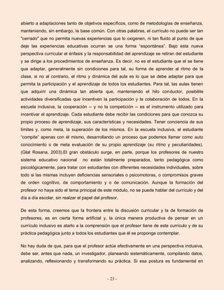 - 23 -
abierto a adaptaciones tanto de objetivos específicos, como de metodologías de enseñanza,
manteniendo, sin embargo, la base común. Con otras palabras, el currículo no puede ser tan
"cerrado" que no permita nuevas experiencias que lo oxigenen, ni tan fluido al punto de que
deje las experiencias educativas ocurran se una forma “espontánea”. Bajo esta nueva
perspectiva curricular el énfasis y la responsabilidad del aprendizaje se retiran del estudiante
y se dirige a los procedimientos de enseñanza. Es decir, no es el estudiante que el se tiene
que adaptar, generalmente sin condiciones para tal, su forma de aprender al ritmo de la
clase, si no al contrario, el ritmo y dinámica del aula es lo que se debe adaptar para que
permita la participación y el aprendizaje de todos los estudiantes. Para tal, las aulas tienen
que adquirir una dinámica tan abierta que, manteniendo el hilo conductor, posibilite
actividades diversificadas que incentiven la participación y la colaboración de todos. En la
escuela inclusiva, la cooperación -- y no la competición -- es el instrumento utilizado para
incentivar el aprendizaje. Cada estudiante debe recibir las condiciones para que conozca su
propio proceso de aprendizaje, sus características y necesidades. Tener conciencia de sus
límites y, como meta, la superación de los mismos. En la escuela inclusiva, el estudiante
“compite” apenas con él mismo, desarrollando un proceso que podemos llamar como auto
conocimiento o de meta evaluación de su propio aprendizaje (su ritmo y peculiaridades).
(Glat Rosana, 2003).El gran obstáculo surge, en parte, porque los profesores de nuestro
sistema educativo nacional no están totalmente preparados, tanto pedagógica como
psicológicamente, para tratar con estudiantes con diferentes necesidades individuales, sobre
todo si las mismas incluyen deficiencias sensoriales o psicomotoras, o compromisos graves
de orden cognitivo, de comportamiento y o de comunicación. Aunque la formación del
profesor no haya sido el tema principal de este módulo, no se puede hablar del currículo y del
día a día escolar, sin realzar el papel del profesor.
De esta forma, creemos que la frontera entre la discusión curricular y la de formación de
profesores, es en cierta forma artificial y, la única manera productiva de pensar en un
currículo inclusivo es atarlo a la comprensión que el profesor tiene de este currículo y de su
práctica pedagógica junto a todos los estudiantes que él se proponga contemplar.
No hay duda de que, para que el profesor actúe efectivamente en una perspectiva inclusiva,
debe ser, antes que nada, un investigador, planeando sistemáticamente, compilando datos,
analizando, reflexionando y transformando su práctica. Si esa postura es fundamental en
 