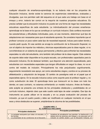 - 24 -
cualquier situación de enseñanza-aprendizaje, lo es todavía más en los proyectos de
Educación Inclusiva, donde existe la carencia de experiencias sistemáticas, evaluadas y
divulgadas, que nos permitan salir del esquema en el que cada uno trabaja con base en el
ensayo y error, todavía tan común en la mayoría de nuestros proyectos educativos. Es
preciso señalar que la educación inclusiva no puede ser una forma de negar las necesidades
educativas específicas de cada estudiante. La individualización del proceso enseñanza-
aprendizaje es la base en la que se constituye un currículo inclusivo. Esto conlleva reconocer
las características y dificultades individuales, para, en ese momento, determinar qué tipo de
adaptaciones son necesarias para que el estudiante aprenda. Se considera importante que el
profesor conozca un poco sobre cada tipo de necesidad especial, incluso para saber donde y
cuando pedir ayuda. En ese sentido se encaja la contribución de la Educación Especial, no
con el objetivo de importar los métodos y técnicas especializados para la clase regular, si no
convirtiéndose en un sistema de apoyo permanente y efectivo para enfrentar las necesidades
especiales no sólo del estudiante, sino también del profesor de la clase regular. Este sistema
de soporte debe estar disponible en la propia escuela, con profesionales capacitados para la
educación inclusiva. Es de destacar también, que disponer una atención especializada, para
estudiantes con necesidades especiales que tengan dificultades en seguir la clase, no va en
contra del modelo de inclusión. Principalmente los más perjudicados cognitivamente,
seguramente necesitarán ese apoyo, así como estudiantes ciegos y sordos en su proceso de
alfabetización y adquisición de lenguaje. El cambio de paradigma está en el papel que el
especialista ejerce. En la escuela inclusiva actúa como soporte para el profesor regular y, no
como substitución de éste: El aprendizaje tiene que transcurrir en la clase con todo los
demás; en caso contrario, no estamos enfrentando un modelo inclusivo. Antes de finalizar,
este acápite se presenta una síntesis de los principales obstáculos y posibilidades de un
currículo inclusivo, dejando claro que este cuadro está lejos de estar completo. Ese tipo de
instrumento se puede utilizar en la escuela y en su propia evaluación del proceso de
inclusión, ya que el cuadro puede y debe ser modificado en cualquier momento en el que
esos y otros obstáculos se superen, ampliándose la columna de las posibilidades.
CUADRO NRO. 2
EL CURRÍCULO INCLUSIVO
Principales obstáculos
Principales posibilidades
 La sociedad excluyente que rodea a la escuela y a
las familias.
 La precariedad de las condiciones de la Educación,
 Iniciativas de actualización que permitan, la interlocución y el
debate entre las personas que trabajan y se preocupan por la
inclusión en sentido amplio y por la Educación Inclusiva, en
 