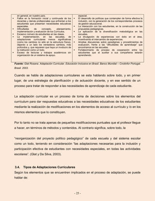 - 25 -
en general, en nuestro país.
 Fallos en la formación inicial y continuada de los
docentes y demás profesionales que enfrentan a los
estudiantes que presentan necesidades educativas
especiales.
 Dificultades de concepto, planeamiento,
implementación y evaluación de los Currículos.
 Excesivo número de estudiantes en las clases.
 La implementación, en las escuelas, de
adaptaciones curriculares menos significativas
(como los cambios no sólo en la estructura física),
dejando a un lado los verdaderos cambios, más
profundos y, que requieren que haya un involucro de
la institución como un todo.
 Exceso de lecturas y trabajos académicos sin
organización de un sistema de apoyo.
especial.
 El desarrollo de políticas que contemplen de forma efectiva la
inclusión, con la generación de los correspondientes procesos
de gestión educacional.
 La interacción con los estudiantes, en la construcción de las
propuestas pedagógicas.
 La aplicación de la diversificación metodológica en las
escuelas.
 La divulgación de experiencias con éxito en el área,
incentivando el intercambio de experiencias.
 Amplias discusiones sobre paradigmas y procedimientos de
evaluación, frente a las “dificultades de aprendizaje” que
encontramos en las escuelas.
 Fortalecimiento de proceso de cooperación entre los
estudiantes que al auxiliar a sus compañeros estarán
aprendiendo.
Fuente: Glat Rosana. Adaptación Curricular. Educación Inclusiva en Brasil. Banco Mundial – Cnotinfor Portugal.
Brasil. 2003.
Cuando se habla de adaptaciones curriculares se esta hablando sobre todo, y en primer
lugar, de una estrategia de planificación y de actuación docente, y en ese sentido de un
proceso para tratar de responder a las necesidades de aprendizaje de cada estudiante.
La adaptación curricular es un proceso de toma de decisiones sobre los elementos del
currículum para dar respuestas educativas a las necesidades educativas de los estudiantes
mediante la realización de modificaciones en los elementos de acceso al currículo y /o en los
mismos elementos que lo constituyen.
Por lo tanto no se trata apenas de pequeñas modificaciones puntuales que el profesor llegue
a hacer, en términos de métodos y contenidos. Al contrario significa, sobre todo, la
“reorganización del proyecto político pedagógico” de cada escuela y del sistema escolar
como un todo, teniendo en consideración “las adaptaciones necesarias para la inclusión y
participación efectiva de estudiantes con necesidades especiales, en todas las actividades
escolares”. (Glat y Da Silva, 2003).
3.4. Tipos de Adaptaciones Curriculares
Según los elementos que se encuentren implicados en el proceso de adaptación, se puede
hablar de:
 