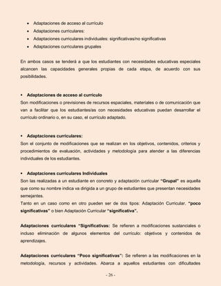 - 26 -
Adaptaciones de acceso al currículo
Adaptaciones curriculares:
Adaptaciones curriculares individuales: significativas/no significativas
Adaptaciones curriculares grupales
En ambos casos se tenderá a que los estudiantes con necesidades educativas especiales
alcancen las capacidades generales propias de cada etapa, de acuerdo con sus
posibilidades.
 Adaptaciones de acceso al currículo
Son modificaciones o previsiones de recursos espaciales, materiales o de comunicación que
van a facilitar que los estudiantes/as con necesidades educativas puedan desarrollar el
currículo ordinario o, en su caso, el currículo adaptado.
 Adaptaciones curriculares:
Son el conjunto de modificaciones que se realizan en los objetivos, contenidos, criterios y
procedimientos de evaluación, actividades y metodología para atender a las diferencias
individuales de los estudiantes.
 Adaptaciones curriculares Individuales
Son las realizadas a un estudiante en concreto y adaptación curricular “Grupal” es aquella
que como su nombre indica va dirigida a un grupo de estudiantes que presentan necesidades
semejantes.
Tanto en un caso como en otro pueden ser de dos tipos: Adaptación Curricular. “poco
significativas” o bien Adaptación Curricular “significativa”.
Adaptaciones curriculares “Significativas: Se refieren a modificaciones sustanciales o
incluso eliminación de algunos elementos del currículo: objetivos y contenidos de
aprendizajes.
Adaptaciones curriculares “Poco significativas”: Se refieren a las modificaciones en la
metodología, recursos y actividades. Abarca a aquellos estudiantes con dificultades
 