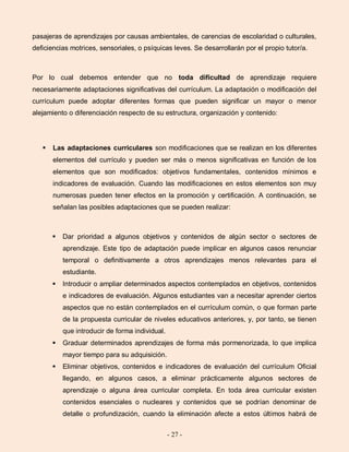 - 27 -
pasajeras de aprendizajes por causas ambientales, de carencias de escolaridad o culturales,
deficiencias motrices, sensoriales, o psíquicas leves. Se desarrollarán por el propio tutor/a.
Por lo cual debemos entender que no toda dificultad de aprendizaje requiere
necesariamente adaptaciones significativas del currículum. La adaptación o modificación del
currículum puede adoptar diferentes formas que pueden significar un mayor o menor
alejamiento o diferenciación respecto de su estructura, organización y contenido:
 Las adaptaciones curriculares son modificaciones que se realizan en los diferentes
elementos del currículo y pueden ser más o menos significativas en función de los
elementos que son modificados: objetivos fundamentales, contenidos mínimos e
indicadores de evaluación. Cuando las modificaciones en estos elementos son muy
numerosas pueden tener efectos en la promoción y certificación. A continuación, se
señalan las posibles adaptaciones que se pueden realizar:
 Dar prioridad a algunos objetivos y contenidos de algún sector o sectores de
aprendizaje. Este tipo de adaptación puede implicar en algunos casos renunciar
temporal o definitivamente a otros aprendizajes menos relevantes para el
estudiante.
 Introducir o ampliar determinados aspectos contemplados en objetivos, contenidos
e indicadores de evaluación. Algunos estudiantes van a necesitar aprender ciertos
aspectos que no están contemplados en el currículum común, o que forman parte
de la propuesta curricular de niveles educativos anteriores, y, por tanto, se tienen
que introducir de forma individual.
 Graduar determinados aprendizajes de forma más pormenorizada, lo que implica
mayor tiempo para su adquisición.
 Eliminar objetivos, contenidos e indicadores de evaluación del currículum Oficial
llegando, en algunos casos, a eliminar prácticamente algunos sectores de
aprendizaje o alguna área curricular completa. En toda área curricular existen
contenidos esenciales o nucleares y contenidos que se podrían denominar de
detalle o profundización, cuando la eliminación afecte a estos últimos habrá de
 