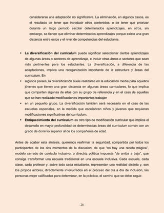 - 28 -
considerarse una adaptación no significativa. La eliminación, en algunos casos, es
el resultado de tener que introducir otros contenidos, o de tener que priorizar
durante un largo período escolar determinados aprendizajes, en otros, sin
embargo, se tienen que eliminar determinados aprendizajes porque existe una gran
distancia entre estos y el nivel de competencias del estudiante.
 La diversificación del currículum puede significar seleccionar ciertos aprendizajes
de algunas áreas o sectores de aprendizaje, e incluir otras áreas o sectores que sean
más pertinentes para los estudiantes. La diversificación, a diferencia de las
adaptaciones, implica una reorganización importante de la estructura y áreas del
currículum. En
 algunos países, la diversificación suele realizarse en la educación media para aquellos
jóvenes que tienen una gran distancia en algunas áreas curriculares, lo que implica
que comparten algunas de ellas con su grupo de referencia y en el caso de aquellas
que se han realizado modificaciones importantes trabajan
 en un pequeño grupo. La diversificación también será necesaria en el caso de las
escuelas especiales, en la medida que escolaricen niños y jóvenes que requieran
modificaciones significativas del currículum.
 Enriquecimiento del currículum es otro tipo de modificación curricular que implica el
desarrollo en mayor profundidad de determinadas áreas del currículum común con un
grado de dominio superior al de los compañeros de edad.
Antes de acabar esta síntesis, queremos reafirmar la seguridad, compartida por todos los
participantes de los dos momentos de la discusión, de que “no hay una receta mágica”,
modelo cerrado de currículo inclusivo, o directriz política impuesta “de arriba a bajo”, que
consiga transformar una escuela tradicional en una escuela inclusiva. Cada escuela, cada
clase, cada profesor y, sobre todo cada estudiante, representan una realidad distinta y, son
los propios actores, directamente involucrados en el proceso del día a día de inclusión, las
personas mejor calificadas para determinar, en la práctica, el camino que se debe seguir.
 