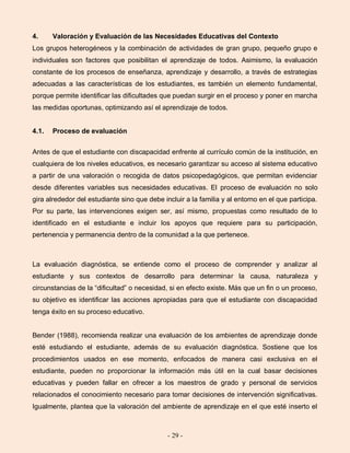 - 29 -
4. Valoración y Evaluación de las Necesidades Educativas del Contexto
Los grupos heterogéneos y la combinación de actividades de gran grupo, pequeño grupo e
individuales son factores que posibilitan el aprendizaje de todos. Asimismo, la evaluación
constante de los procesos de enseñanza, aprendizaje y desarrollo, a través de estrategias
adecuadas a las características de los estudiantes, es también un elemento fundamental,
porque permite identificar las dificultades que puedan surgir en el proceso y poner en marcha
las medidas oportunas, optimizando así el aprendizaje de todos.
4.1. Proceso de evaluación
Antes de que el estudiante con discapacidad enfrente al currículo común de la institución, en
cualquiera de los niveles educativos, es necesario garantizar su acceso al sistema educativo
a partir de una valoración o recogida de datos psicopedagógicos, que permitan evidenciar
desde diferentes variables sus necesidades educativas. El proceso de evaluación no solo
gira alrededor del estudiante sino que debe incluir a la familia y al entorno en el que participa.
Por su parte, las intervenciones exigen ser, así mismo, propuestas como resultado de lo
identificado en el estudiante e incluir los apoyos que requiere para su participación,
pertenencia y permanencia dentro de la comunidad a la que pertenece.
La evaluación diagnóstica, se entiende como el proceso de comprender y analizar al
estudiante y sus contextos de desarrollo para determinar la causa, naturaleza y
circunstancias de la “dificultad” o necesidad, si en efecto existe. Más que un fin o un proceso,
su objetivo es identificar las acciones apropiadas para que el estudiante con discapacidad
tenga éxito en su proceso educativo.
Bender (1988), recomienda realizar una evaluación de los ambientes de aprendizaje donde
esté estudiando el estudiante, además de su evaluación diagnóstica. Sostiene que los
procedimientos usados en ese momento, enfocados de manera casi exclusiva en el
estudiante, pueden no proporcionar la información más útil en la cual basar decisiones
educativas y pueden fallar en ofrecer a los maestros de grado y personal de servicios
relacionados el conocimiento necesario para tomar decisiones de intervención significativas.
Igualmente, plantea que la valoración del ambiente de aprendizaje en el que esté inserto el
 
